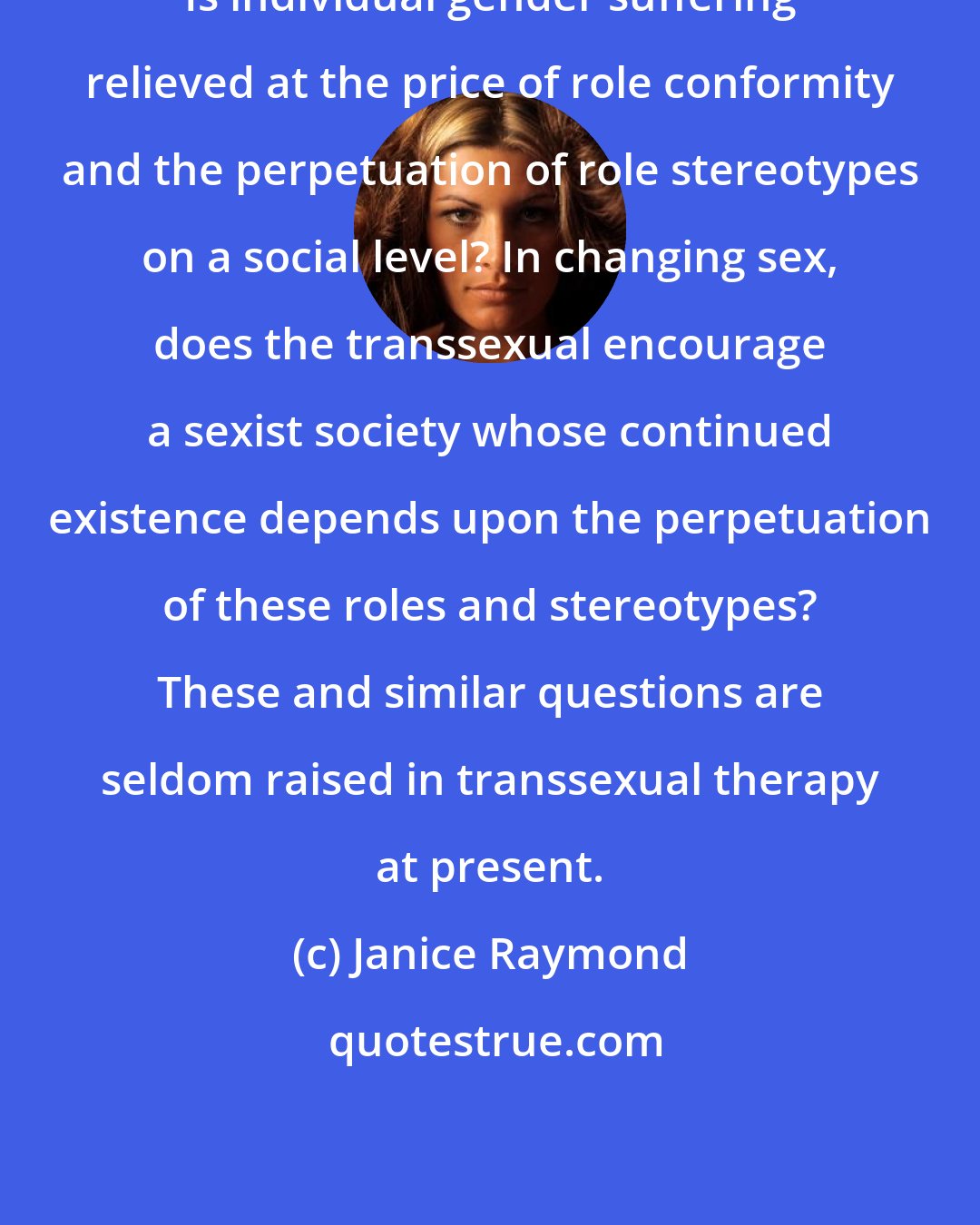 Janice Raymond: Is individual gender suffering relieved at the price of role conformity and the perpetuation of role stereotypes on a social level? In changing sex, does the transsexual encourage a sexist society whose continued existence depends upon the perpetuation of these roles and stereotypes? These and similar questions are seldom raised in transsexual therapy at present.