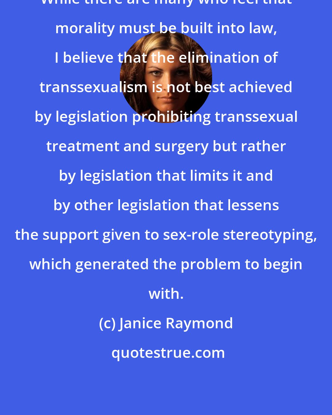 Janice Raymond: While there are many who feel that morality must be built into law, I believe that the elimination of transsexualism is not best achieved by legislation prohibiting transsexual treatment and surgery but rather by legislation that limits it and by other legislation that lessens the support given to sex-role stereotyping, which generated the problem to begin with.