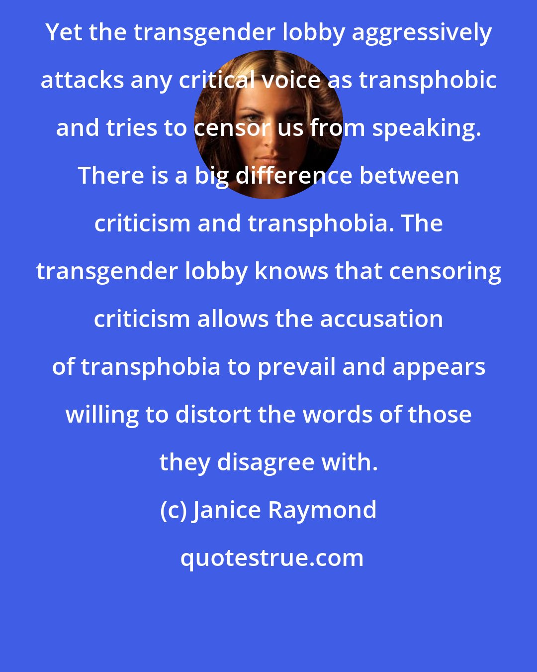 Janice Raymond: Yet the transgender lobby aggressively attacks any critical voice as transphobic and tries to censor us from speaking. There is a big difference between criticism and transphobia. The transgender lobby knows that censoring criticism allows the accusation of transphobia to prevail and appears willing to distort the words of those they disagree with.