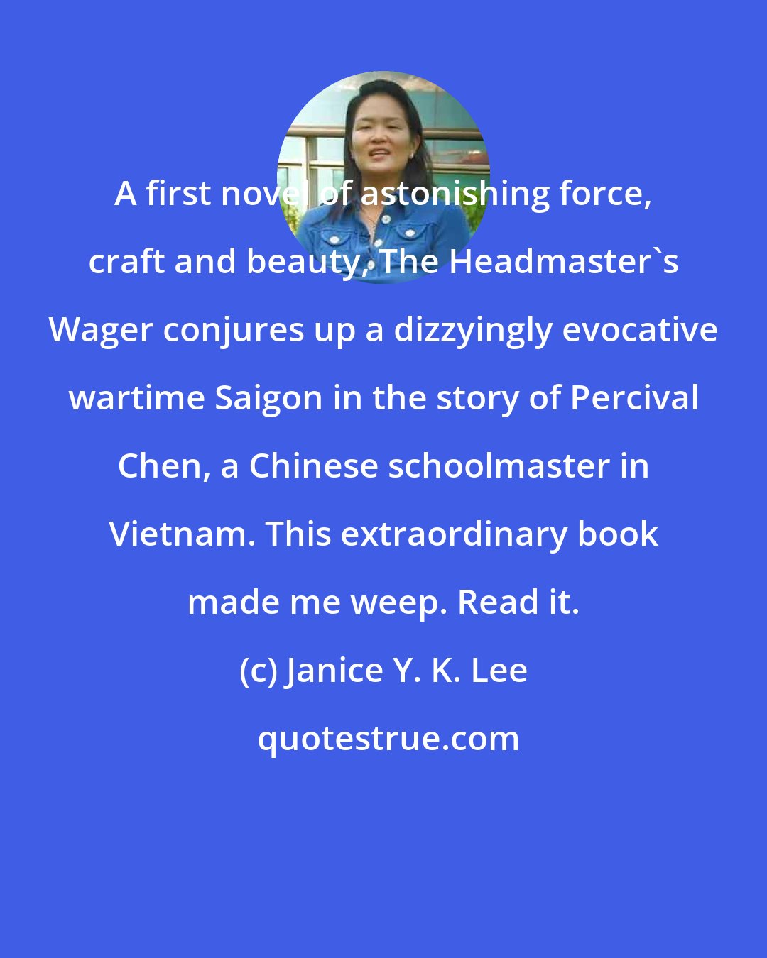 Janice Y. K. Lee: A first novel of astonishing force, craft and beauty, The Headmaster's Wager conjures up a dizzyingly evocative wartime Saigon in the story of Percival Chen, a Chinese schoolmaster in Vietnam. This extraordinary book made me weep. Read it.