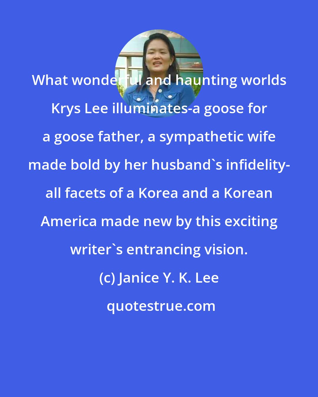 Janice Y. K. Lee: What wonderful and haunting worlds Krys Lee illuminates-a goose for a goose father, a sympathetic wife made bold by her husband's infidelity- all facets of a Korea and a Korean America made new by this exciting writer's entrancing vision.