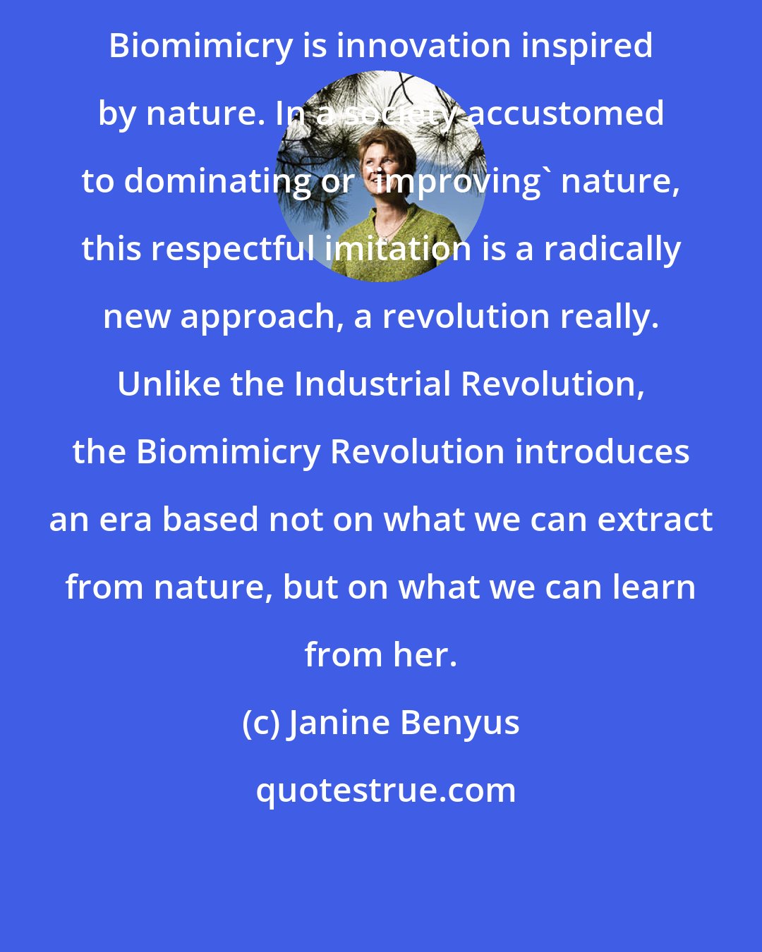 Janine Benyus: Biomimicry is innovation inspired by nature. In a society accustomed to dominating or 'improving' nature, this respectful imitation is a radically new approach, a revolution really. Unlike the Industrial Revolution, the Biomimicry Revolution introduces an era based not on what we can extract from nature, but on what we can learn from her.