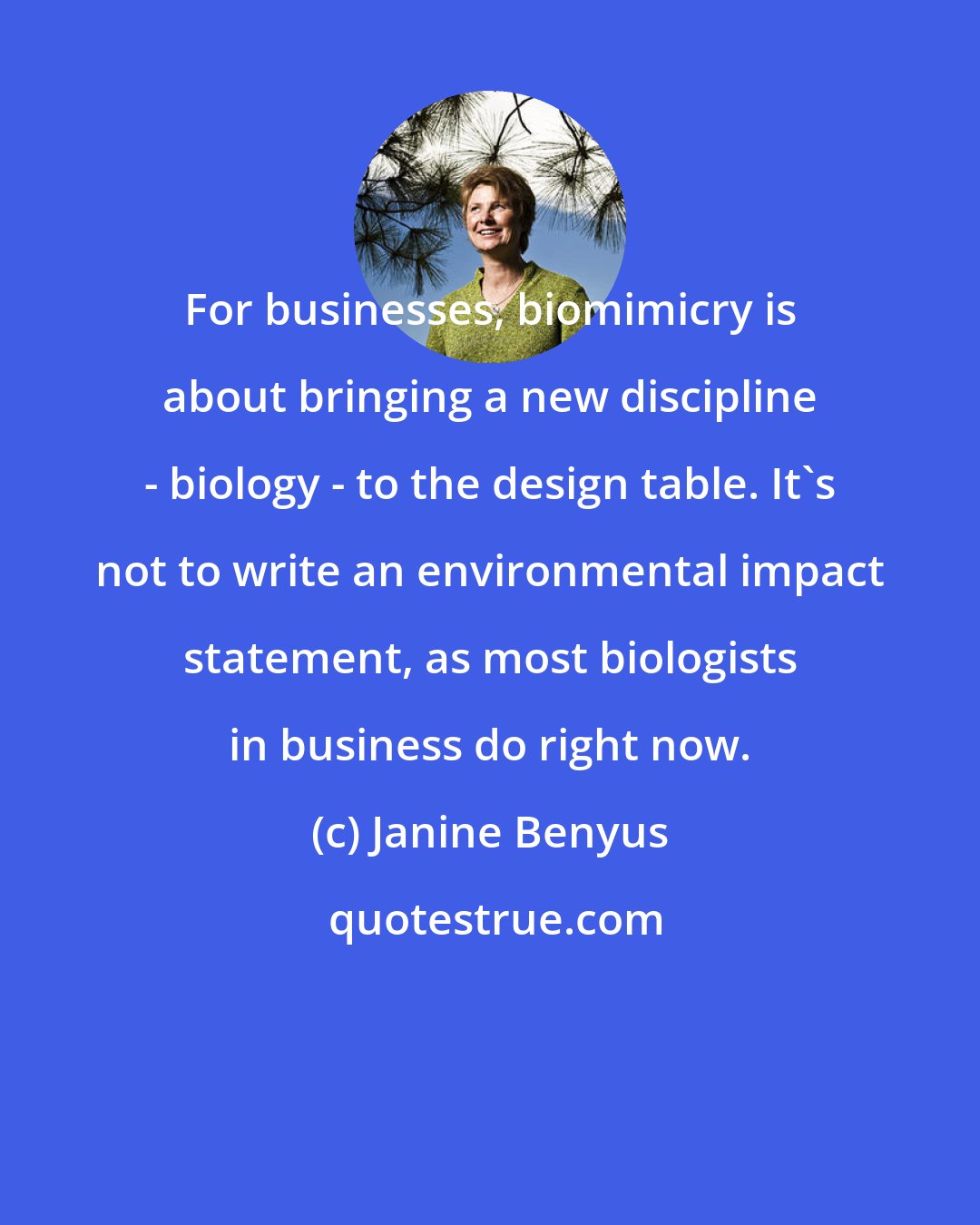 Janine Benyus: For businesses, biomimicry is about bringing a new discipline - biology - to the design table. It's not to write an environmental impact statement, as most biologists in business do right now.