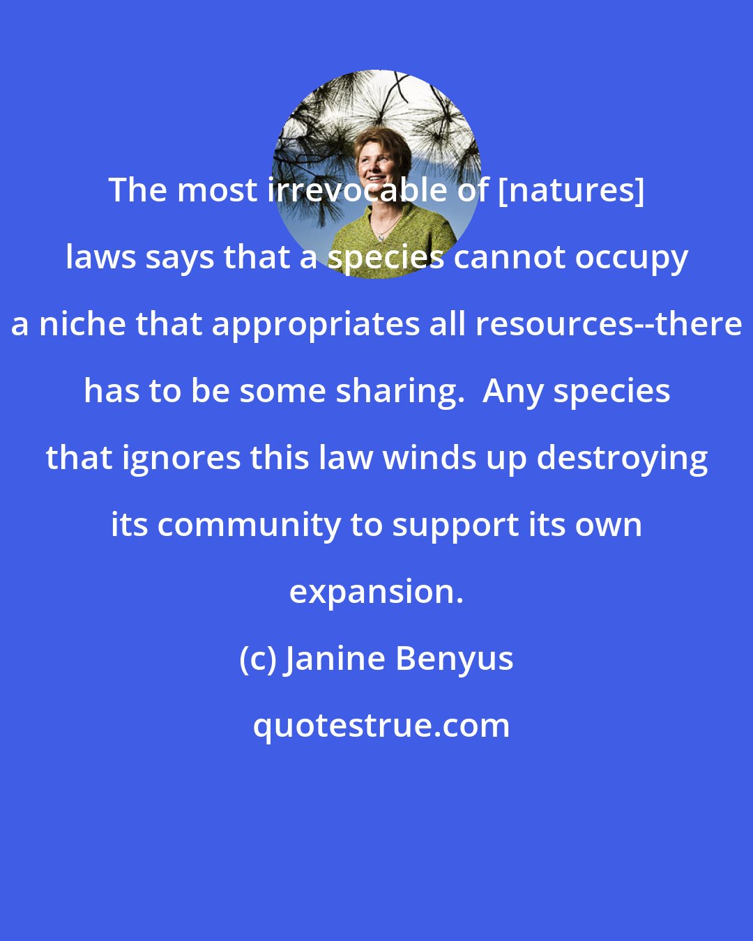 Janine Benyus: The most irrevocable of [natures] laws says that a species cannot occupy a niche that appropriates all resources--there has to be some sharing.  Any species that ignores this law winds up destroying its community to support its own expansion.