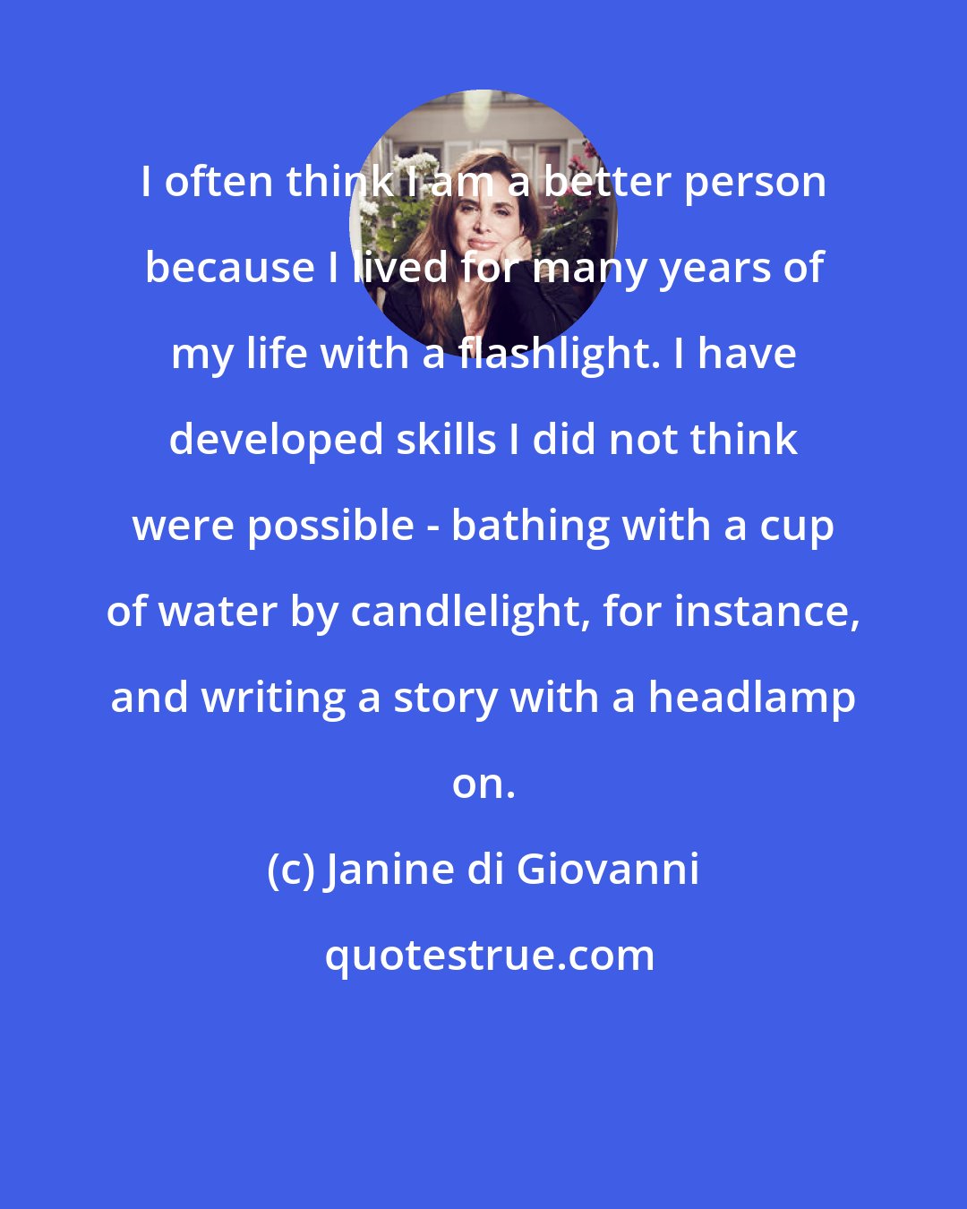 Janine di Giovanni: I often think I am a better person because I lived for many years of my life with a flashlight. I have developed skills I did not think were possible - bathing with a cup of water by candlelight, for instance, and writing a story with a headlamp on.