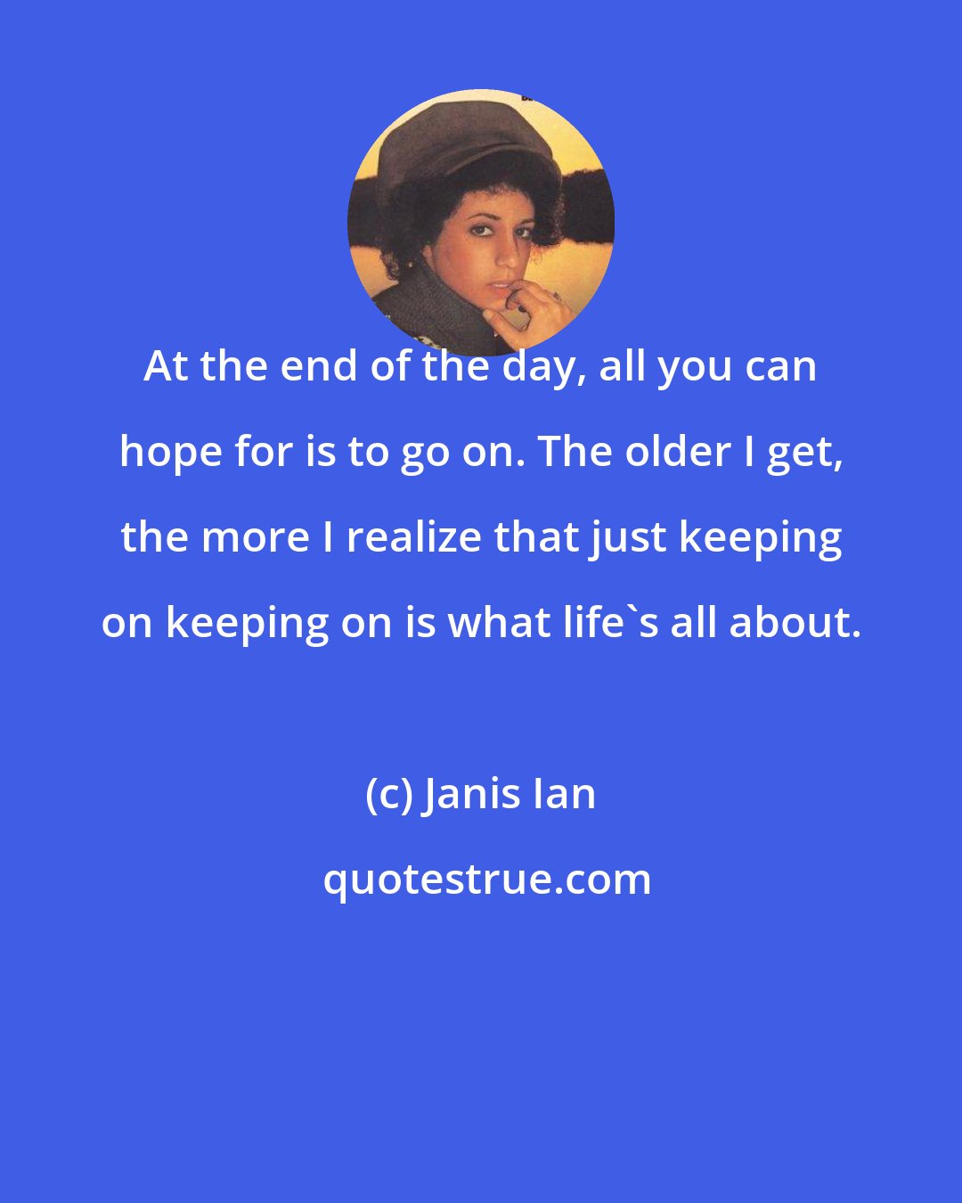Janis Ian: At the end of the day, all you can hope for is to go on. The older I get, the more I realize that just keeping on keeping on is what life's all about.