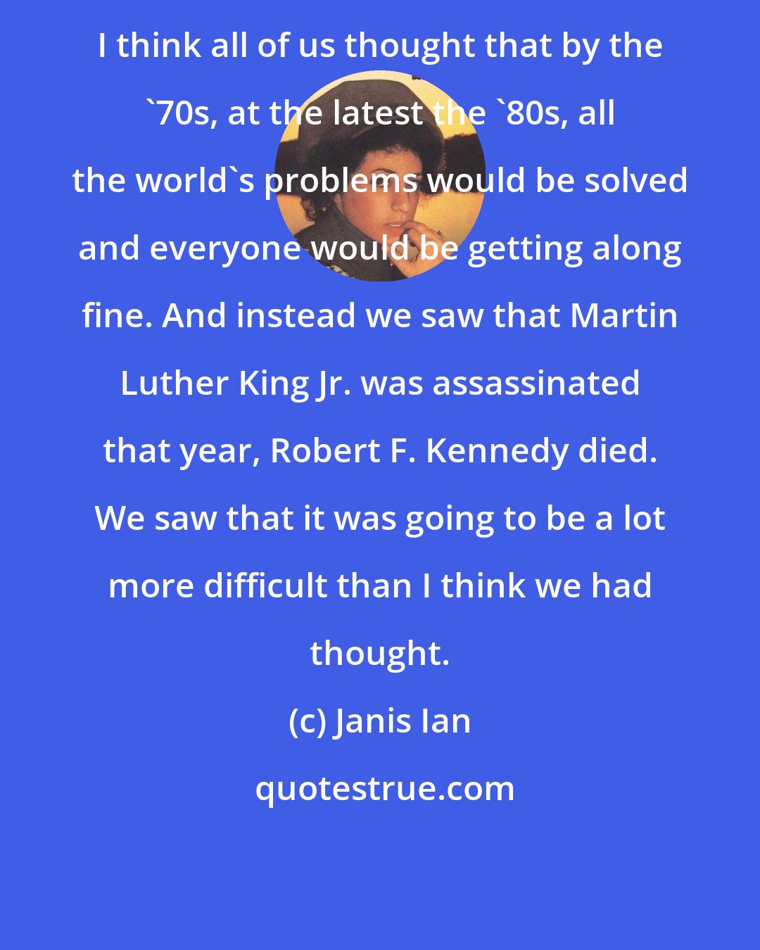 Janis Ian: I think all of us thought that by the '70s, at the latest the '80s, all the world's problems would be solved and everyone would be getting along fine. And instead we saw that Martin Luther King Jr. was assassinated that year, Robert F. Kennedy died. We saw that it was going to be a lot more difficult than I think we had thought.