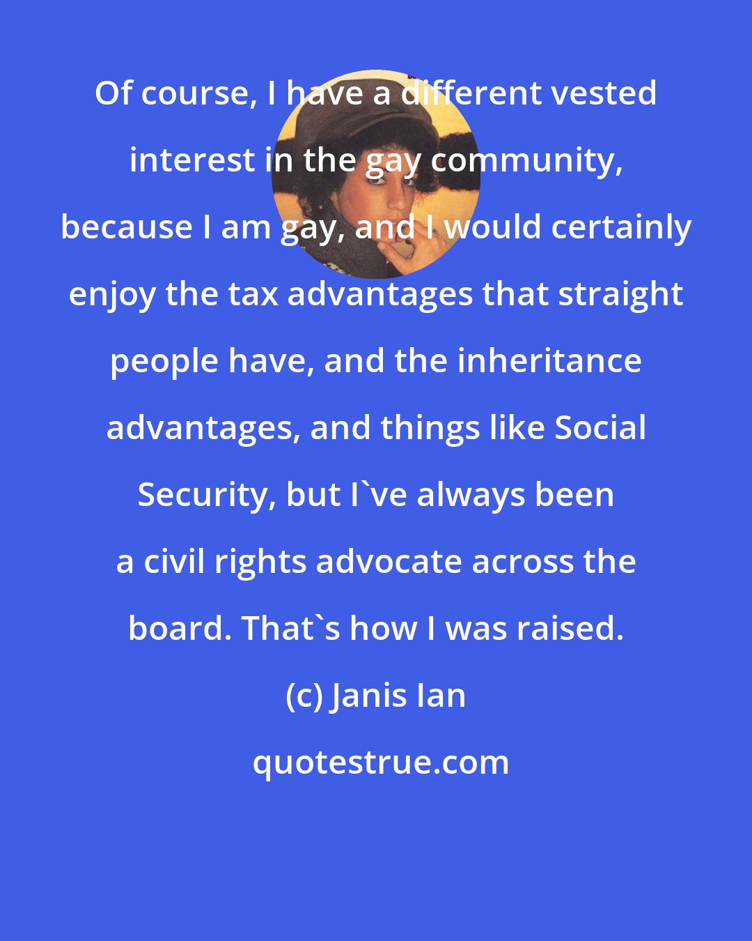 Janis Ian: Of course, I have a different vested interest in the gay community, because I am gay, and I would certainly enjoy the tax advantages that straight people have, and the inheritance advantages, and things like Social Security, but I've always been a civil rights advocate across the board. That's how I was raised.