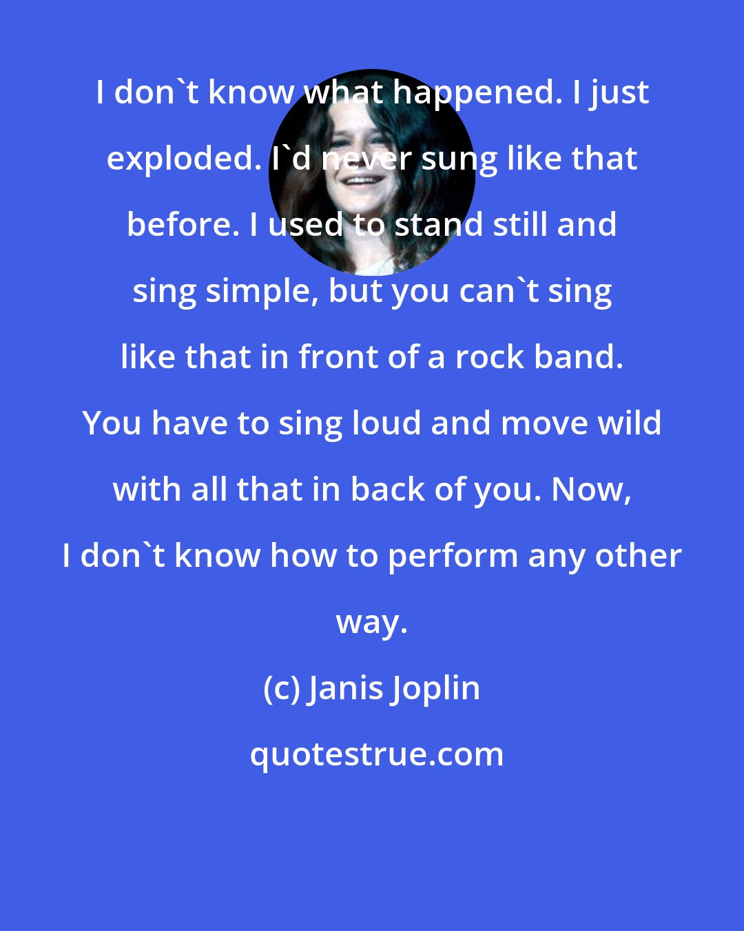 Janis Joplin: I don't know what happened. I just exploded. I'd never sung like that before. I used to stand still and sing simple, but you can't sing like that in front of a rock band. You have to sing loud and move wild with all that in back of you. Now, I don't know how to perform any other way.