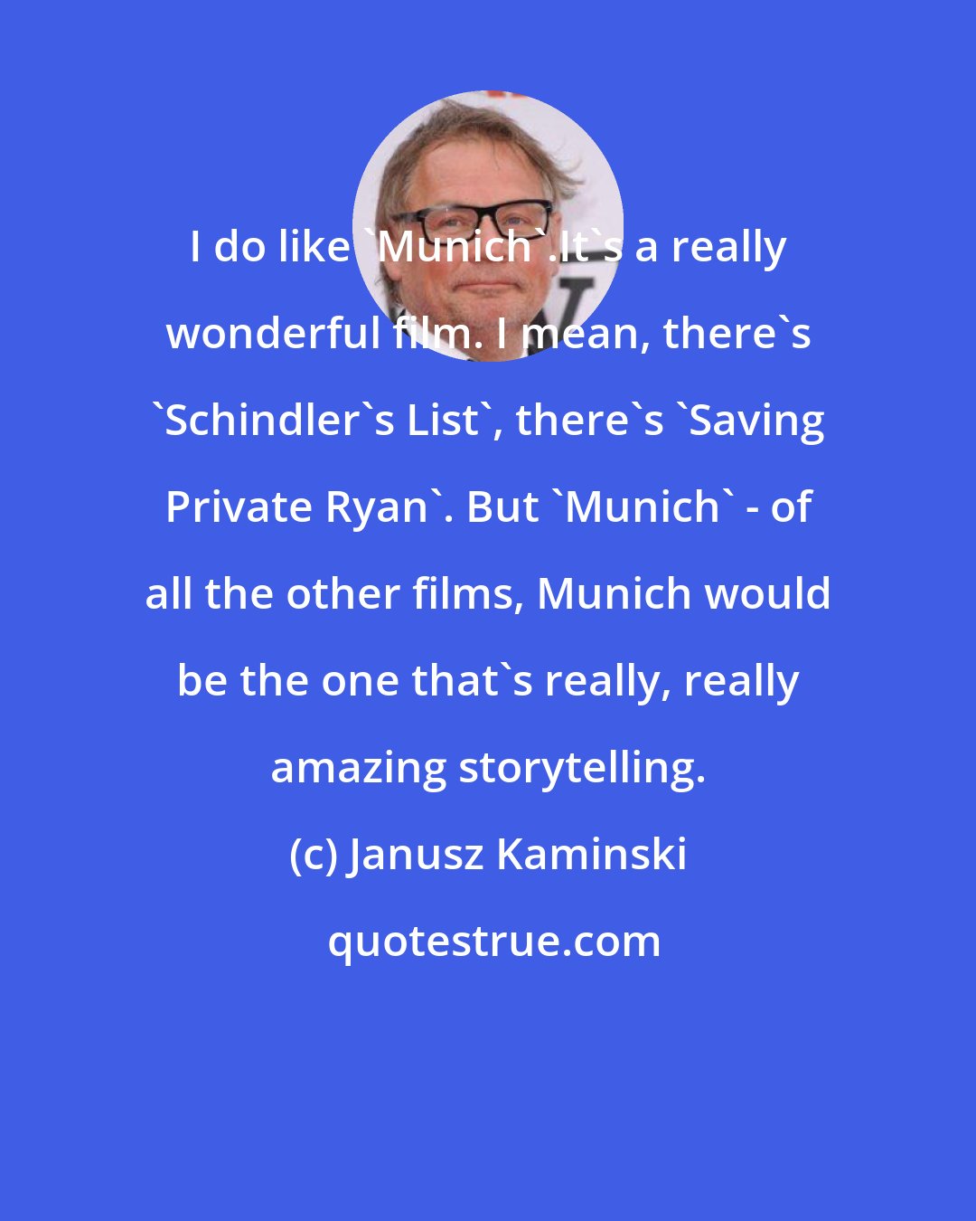 Janusz Kaminski: I do like 'Munich'.It's a really wonderful film. I mean, there's 'Schindler's List', there's 'Saving Private Ryan'. But 'Munich' - of all the other films, Munich would be the one that's really, really amazing storytelling.