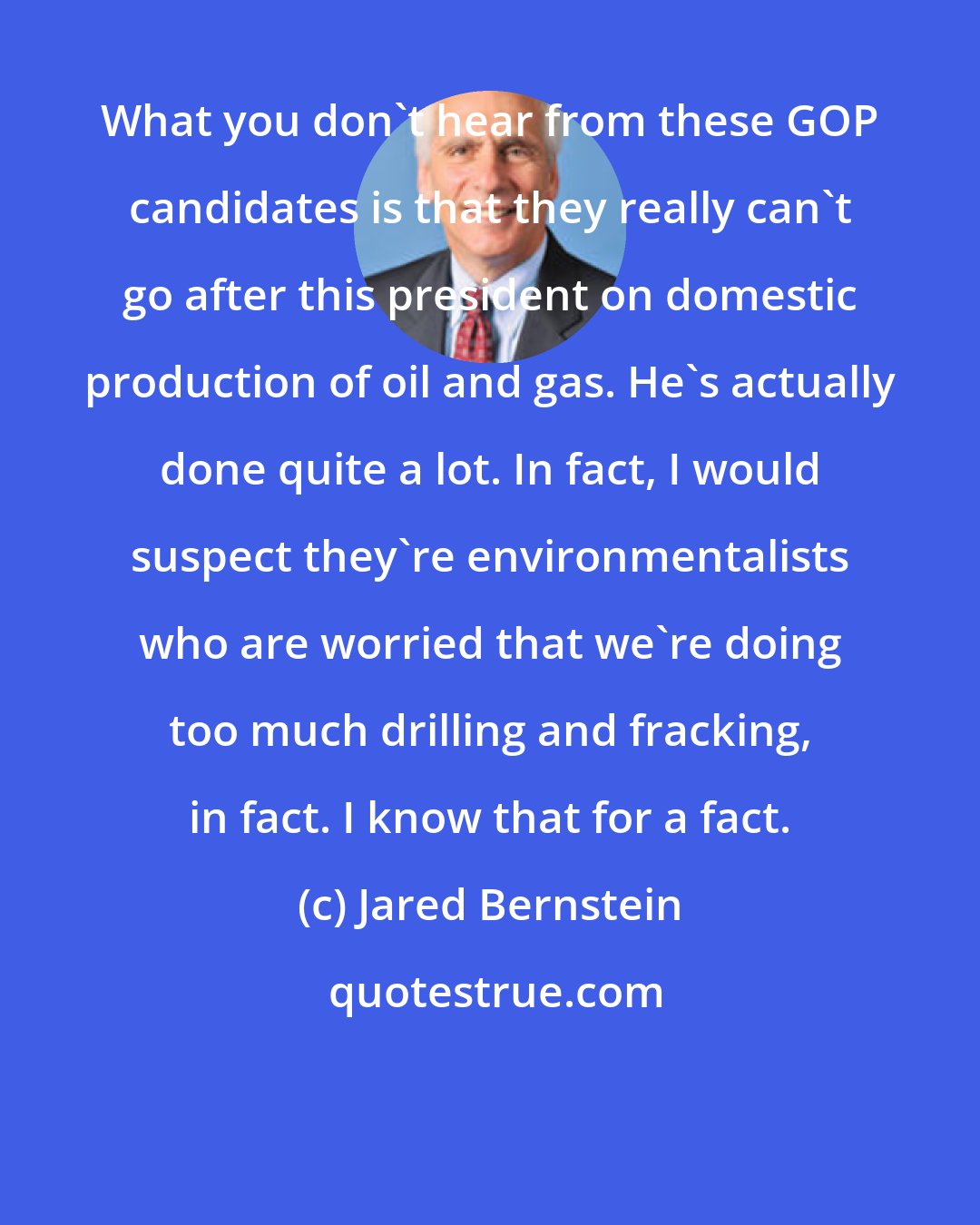 Jared Bernstein: What you don't hear from these GOP candidates is that they really can't go after this president on domestic production of oil and gas. He's actually done quite a lot. In fact, I would suspect they're environmentalists who are worried that we're doing too much drilling and fracking, in fact. I know that for a fact.