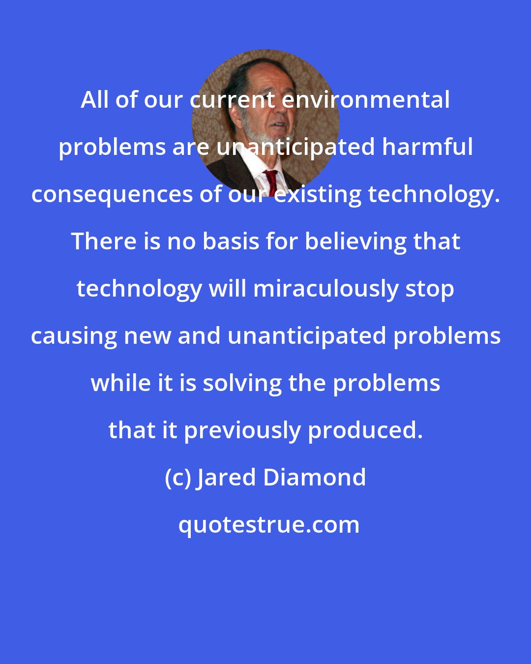 Jared Diamond: All of our current environmental problems are unanticipated harmful consequences of our existing technology. There is no basis for believing that technology will miraculously stop causing new and unanticipated problems while it is solving the problems that it previously produced.