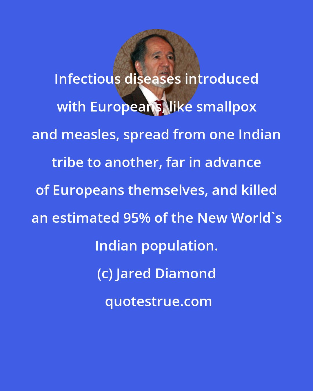 Jared Diamond: Infectious diseases introduced with Europeans, like smallpox and measles, spread from one Indian tribe to another, far in advance of Europeans themselves, and killed an estimated 95% of the New World's Indian population.