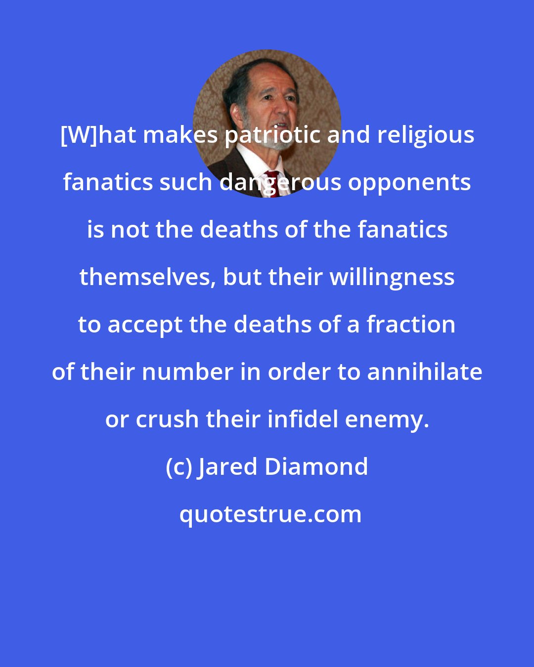 Jared Diamond: [W]hat makes patriotic and religious fanatics such dangerous opponents is not the deaths of the fanatics themselves, but their willingness to accept the deaths of a fraction of their number in order to annihilate or crush their infidel enemy.