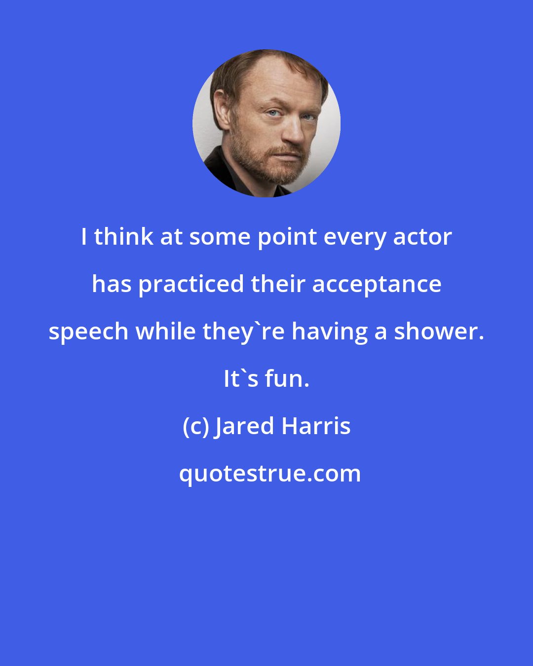 Jared Harris: I think at some point every actor has practiced their acceptance speech while they're having a shower. It's fun.