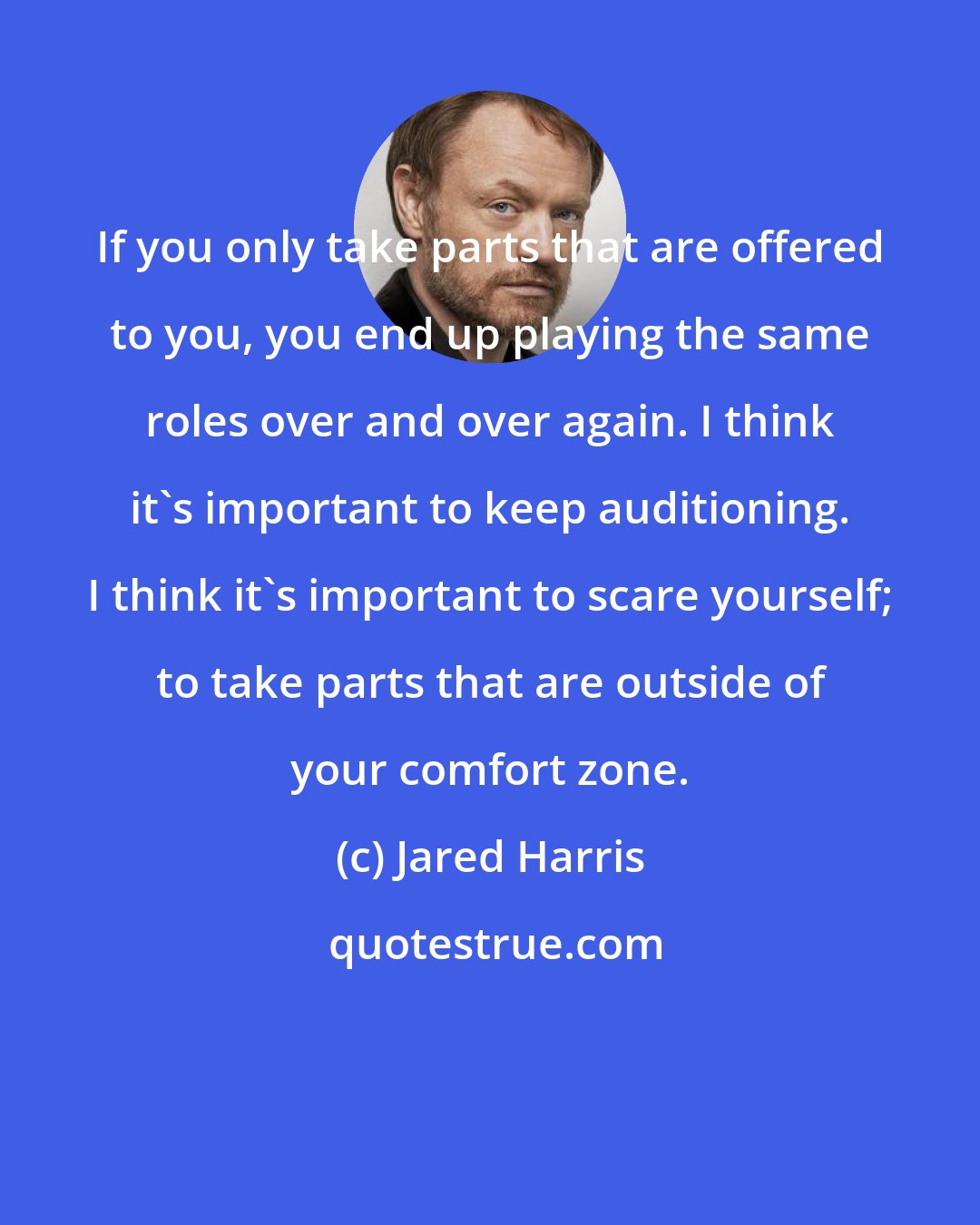 Jared Harris: If you only take parts that are offered to you, you end up playing the same roles over and over again. I think it's important to keep auditioning. I think it's important to scare yourself; to take parts that are outside of your comfort zone.