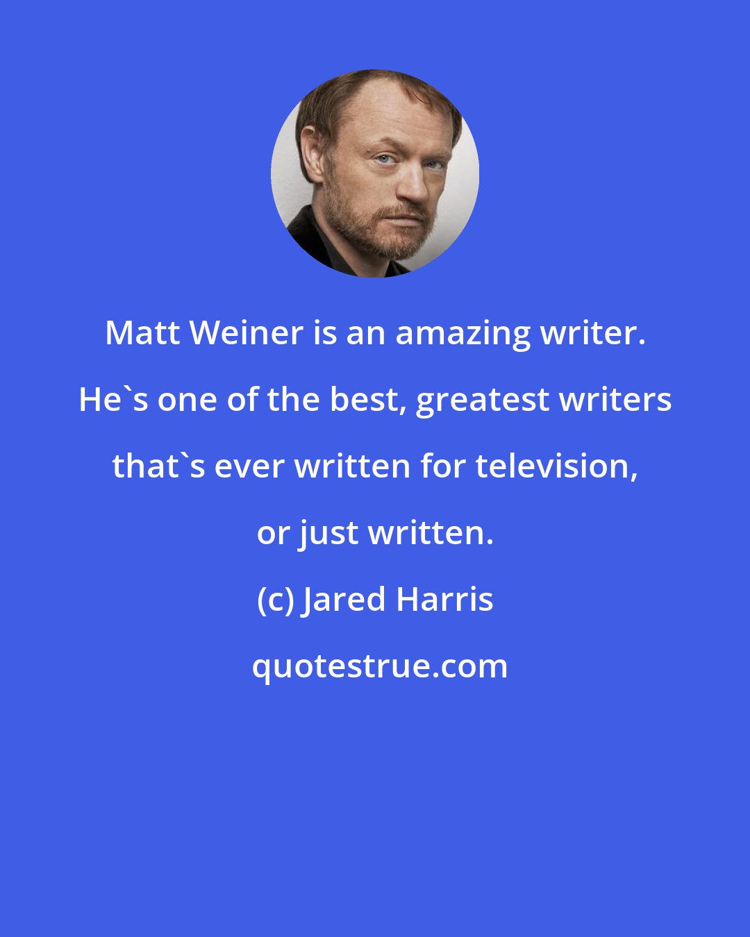 Jared Harris: Matt Weiner is an amazing writer. He's one of the best, greatest writers that's ever written for television, or just written.