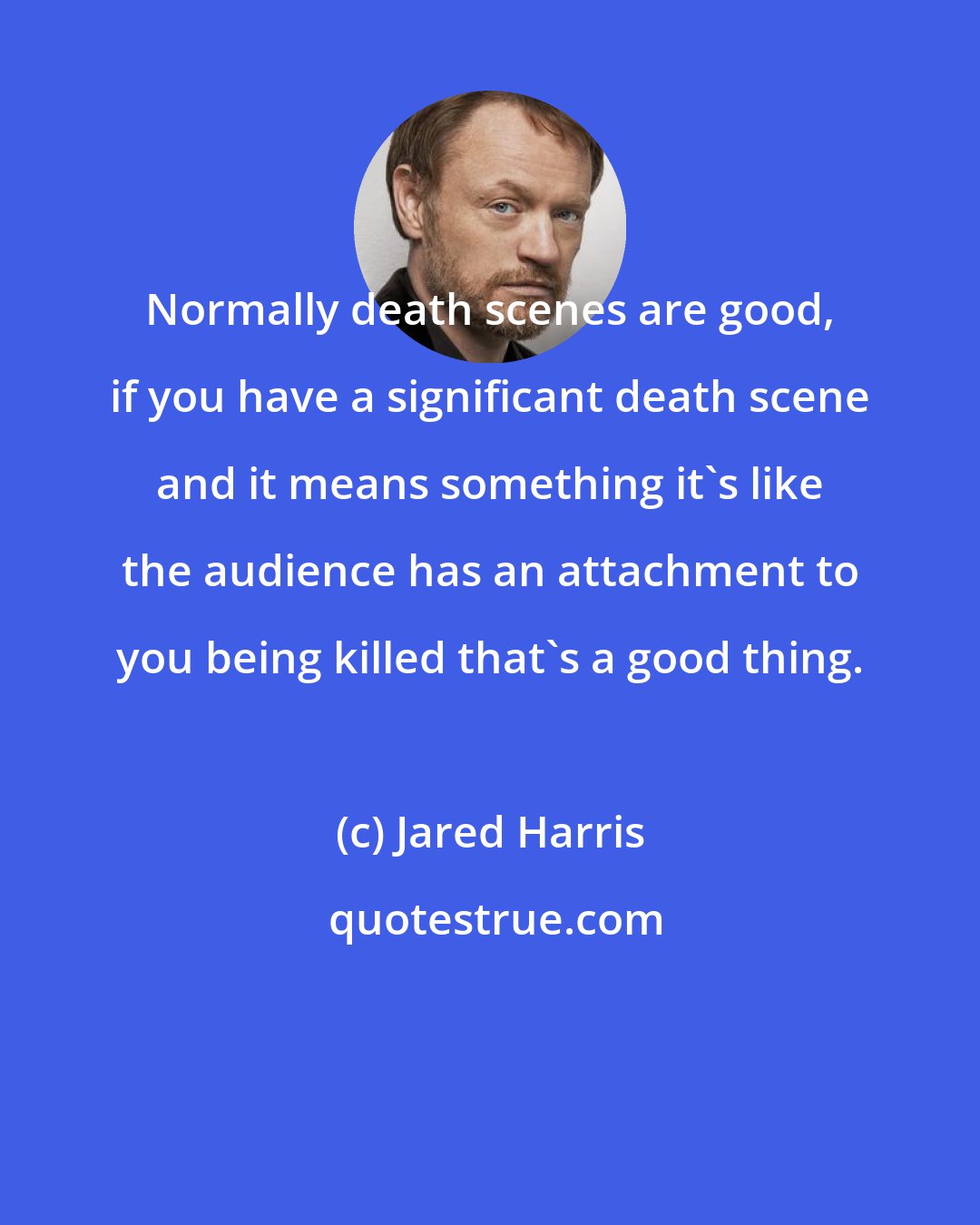 Jared Harris: Normally death scenes are good, if you have a significant death scene and it means something it's like the audience has an attachment to you being killed that's a good thing.