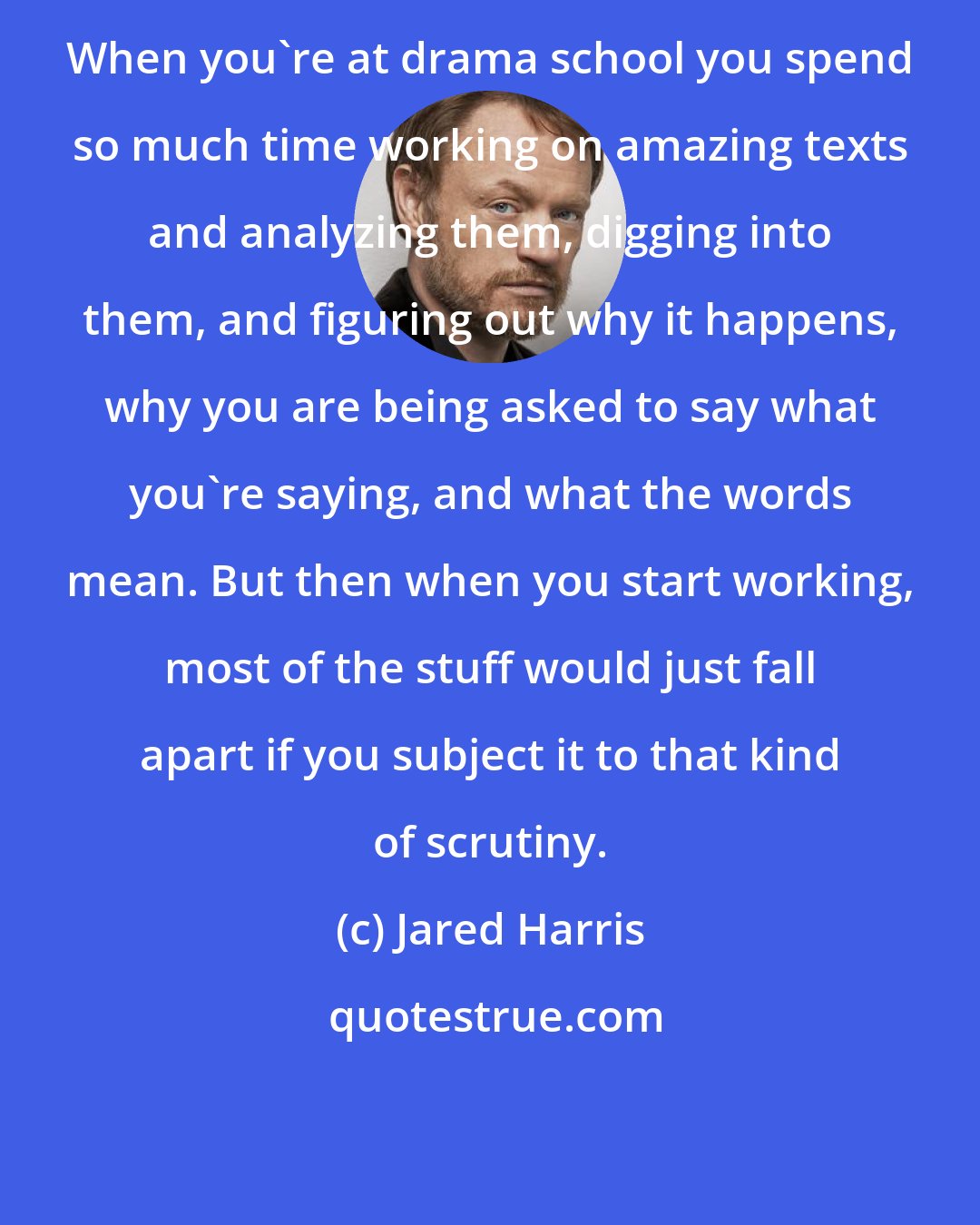 Jared Harris: When you're at drama school you spend so much time working on amazing texts and analyzing them, digging into them, and figuring out why it happens, why you are being asked to say what you're saying, and what the words mean. But then when you start working, most of the stuff would just fall apart if you subject it to that kind of scrutiny.