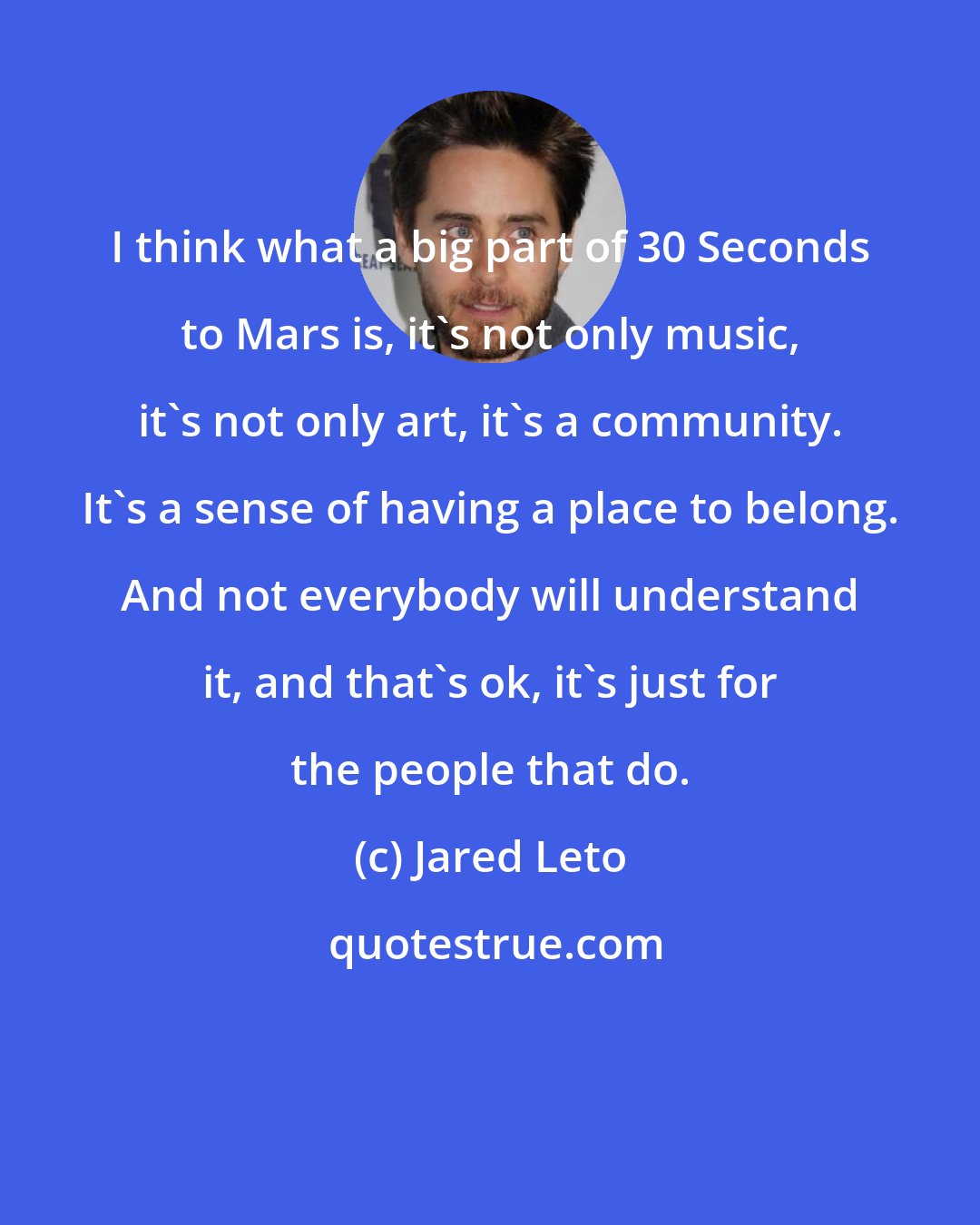 Jared Leto: I think what a big part of 30 Seconds to Mars is, it's not only music, it's not only art, it's a community. It's a sense of having a place to belong. And not everybody will understand it, and that's ok, it's just for the people that do.