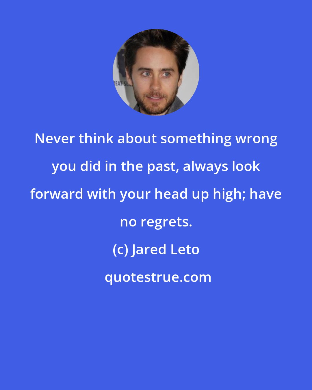 Jared Leto: Never think about something wrong you did in the past, always look forward with your head up high; have no regrets.