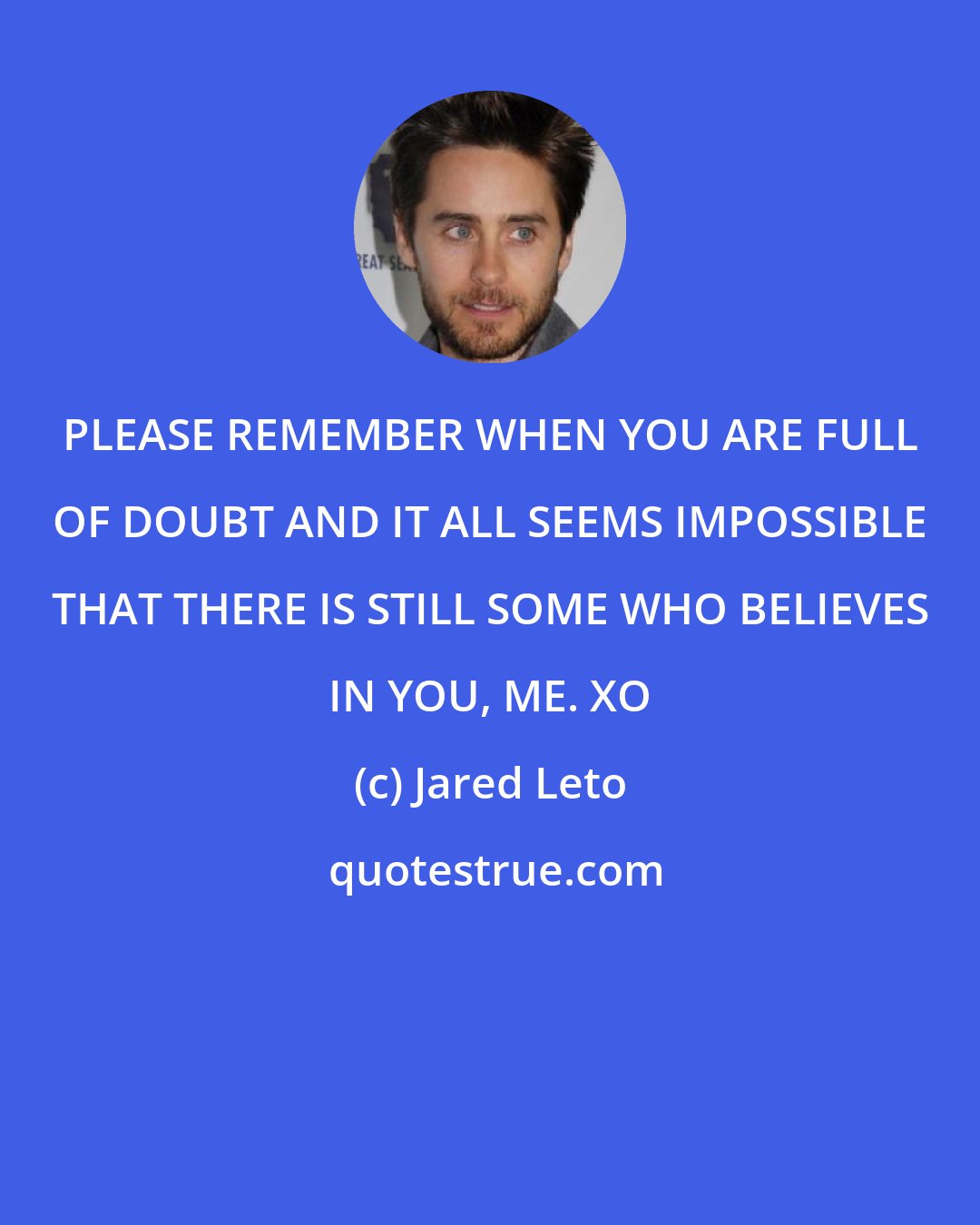 Jared Leto: PLEASE REMEMBER WHEN YOU ARE FULL OF DOUBT AND IT ALL SEEMS IMPOSSIBLE THAT THERE IS STILL SOME WHO BELIEVES IN YOU, ME. XO