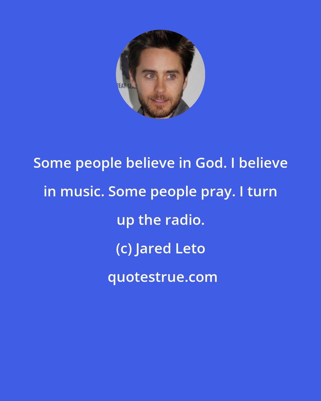 Jared Leto: Some people believe in God. I believe in music. Some people pray. I turn up the radio.