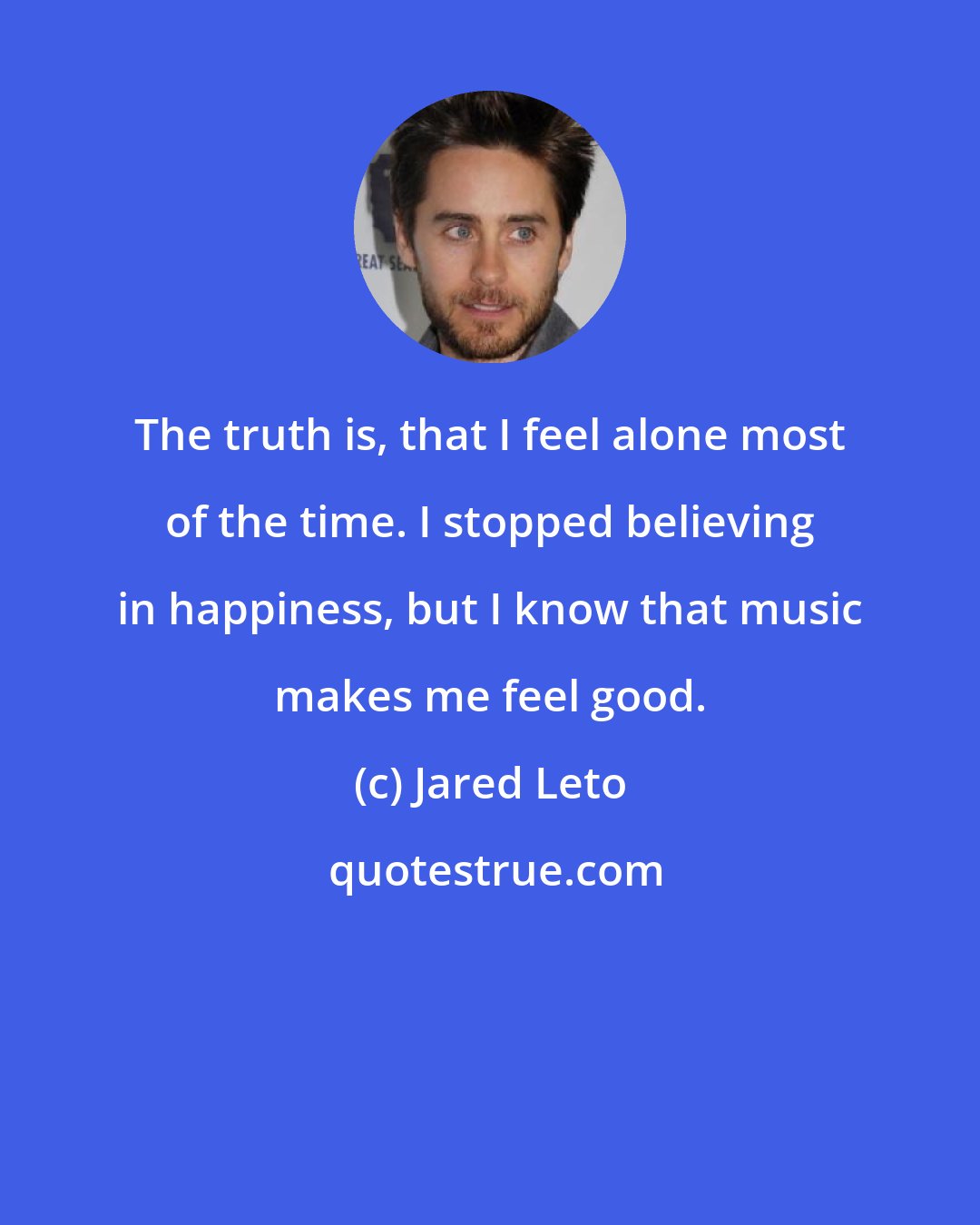 Jared Leto: The truth is, that I feel alone most of the time. I stopped believing in happiness, but I know that music makes me feel good.