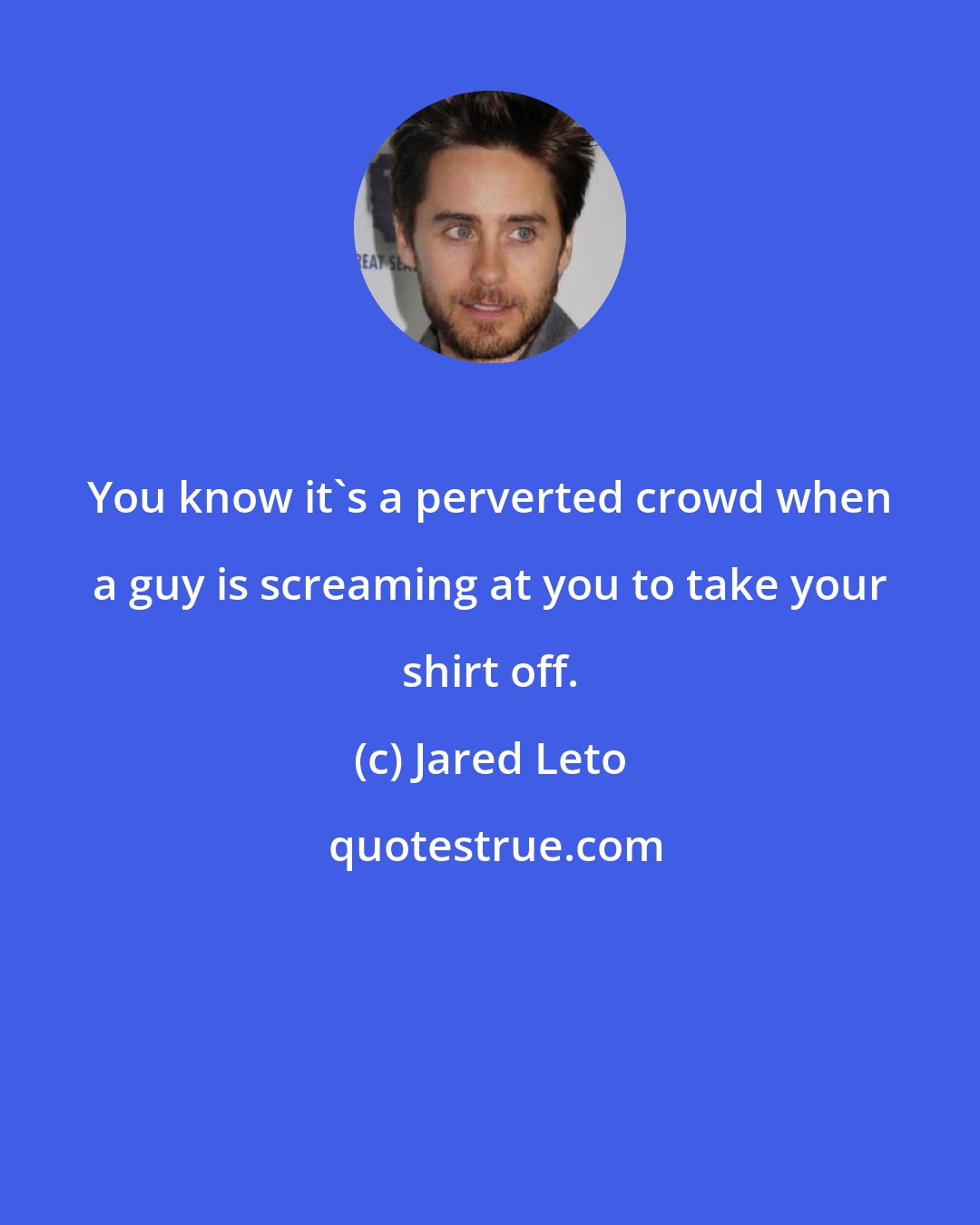 Jared Leto: You know it's a perverted crowd when a guy is screaming at you to take your shirt off.