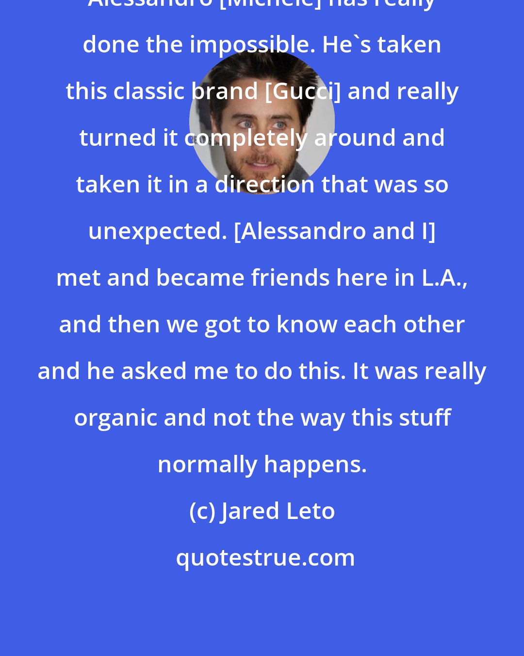 Jared Leto: Alessandro [Michele] has really done the impossible. He's taken this classic brand [Gucci] and really turned it completely around and taken it in a direction that was so unexpected. [Alessandro and I] met and became friends here in L.A., and then we got to know each other and he asked me to do this. It was really organic and not the way this stuff normally happens.