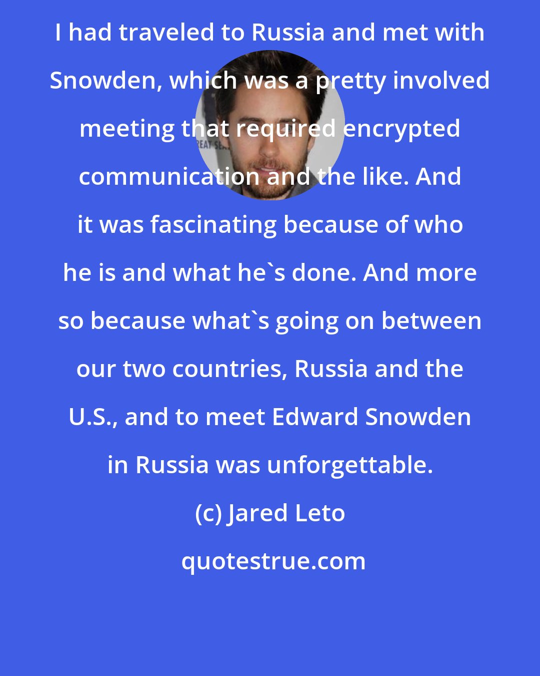 Jared Leto: I had traveled to Russia and met with Snowden, which was a pretty involved meeting that required encrypted communication and the like. And it was fascinating because of who he is and what he's done. And more so because what's going on between our two countries, Russia and the U.S., and to meet Edward Snowden in Russia was unforgettable.