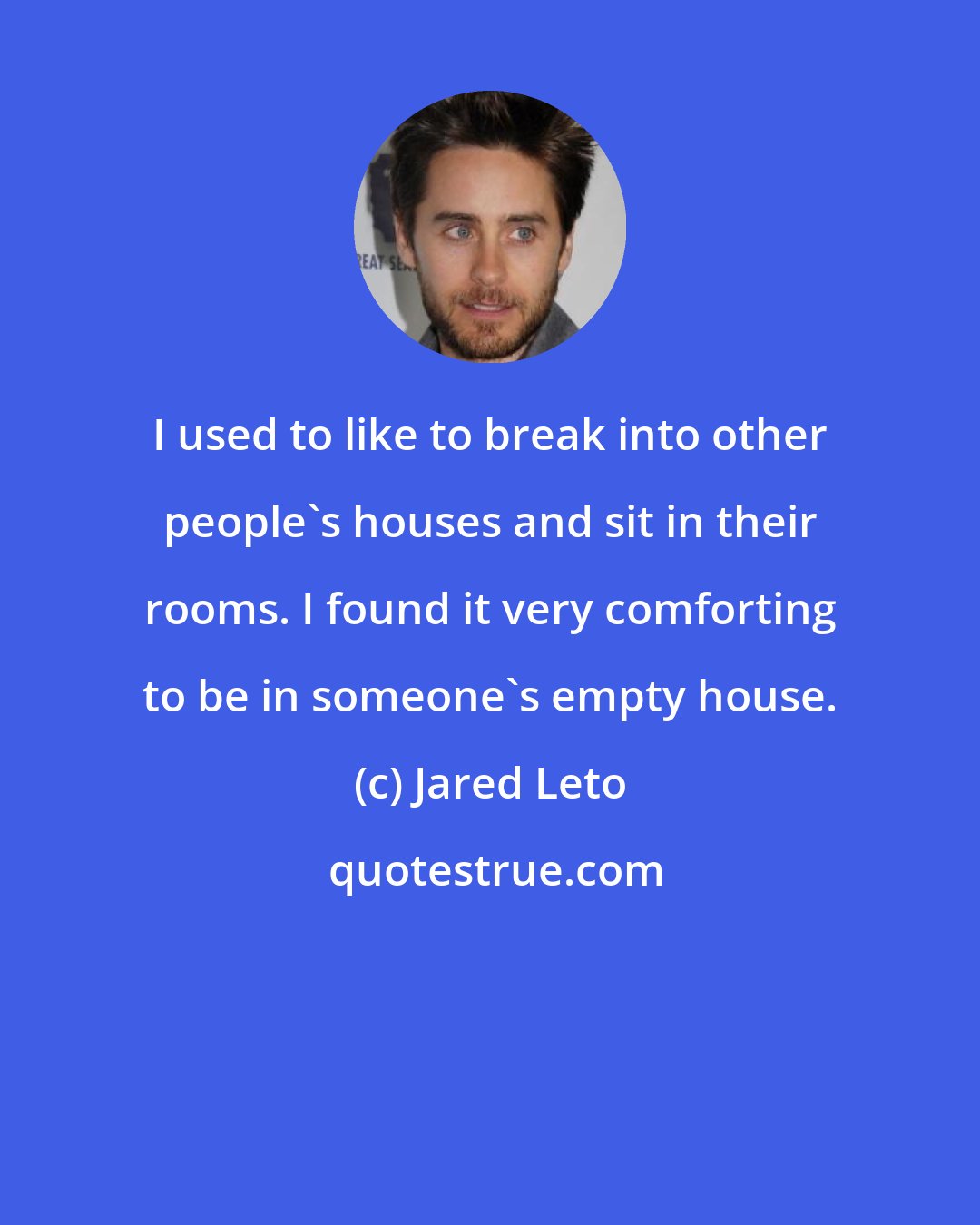 Jared Leto: I used to like to break into other people's houses and sit in their rooms. I found it very comforting to be in someone's empty house.