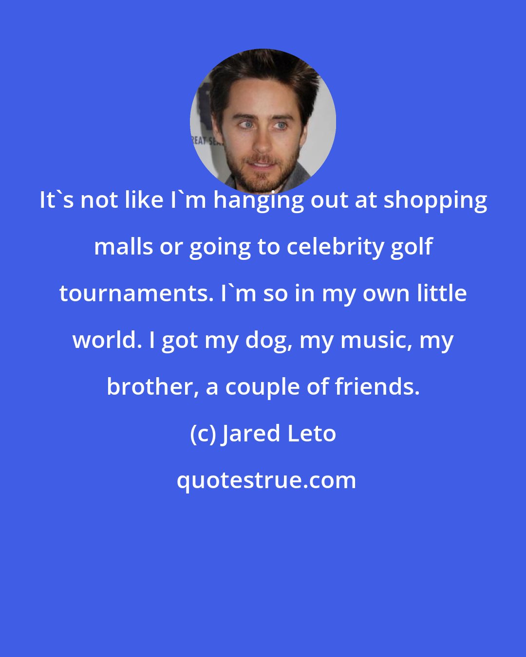 Jared Leto: It's not like I'm hanging out at shopping malls or going to celebrity golf tournaments. I'm so in my own little world. I got my dog, my music, my brother, a couple of friends.