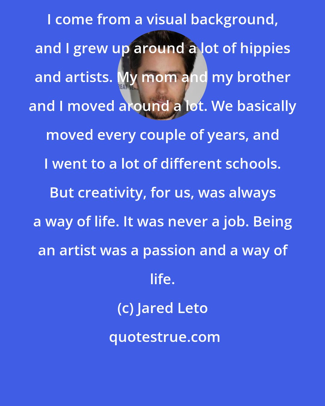 Jared Leto: I come from a visual background, and I grew up around a lot of hippies and artists. My mom and my brother and I moved around a lot. We basically moved every couple of years, and I went to a lot of different schools. But creativity, for us, was always a way of life. It was never a job. Being an artist was a passion and a way of life.