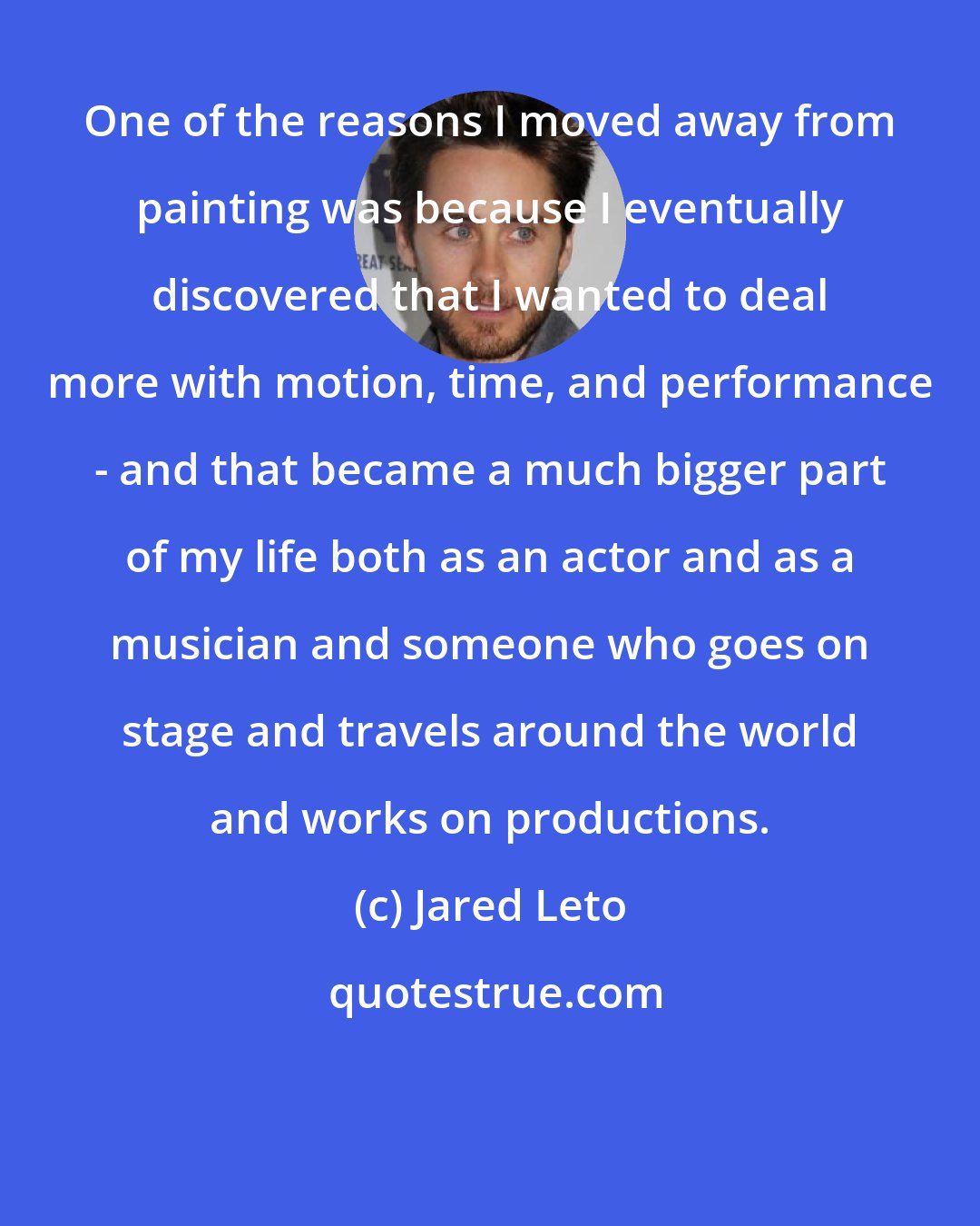 Jared Leto: One of the reasons I moved away from painting was because I eventually discovered that I wanted to deal more with motion, time, and performance - and that became a much bigger part of my life both as an actor and as a musician and someone who goes on stage and travels around the world and works on productions.