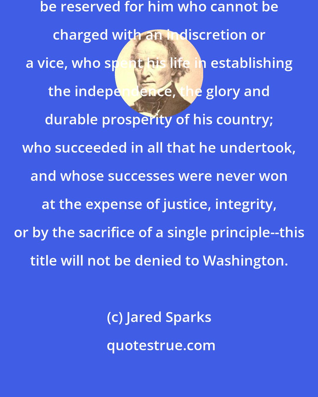 Jared Sparks: If the title of a great man ought to be reserved for him who cannot be charged with an indiscretion or a vice, who spent his life in establishing the independence, the glory and durable prosperity of his country; who succeeded in all that he undertook, and whose successes were never won at the expense of justice, integrity, or by the sacrifice of a single principle--this title will not be denied to Washington.