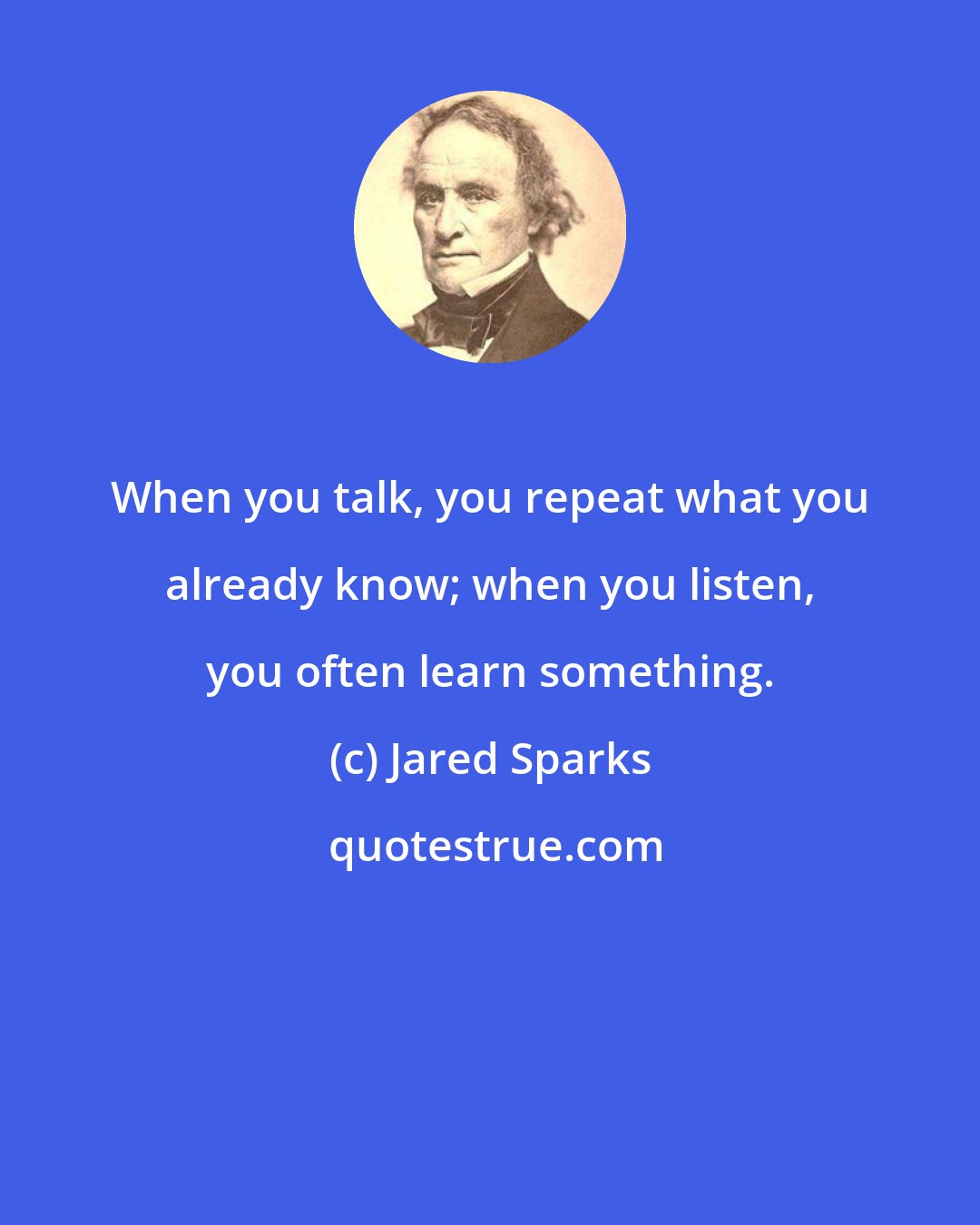 Jared Sparks: When you talk, you repeat what you already know; when you listen, you often learn something.