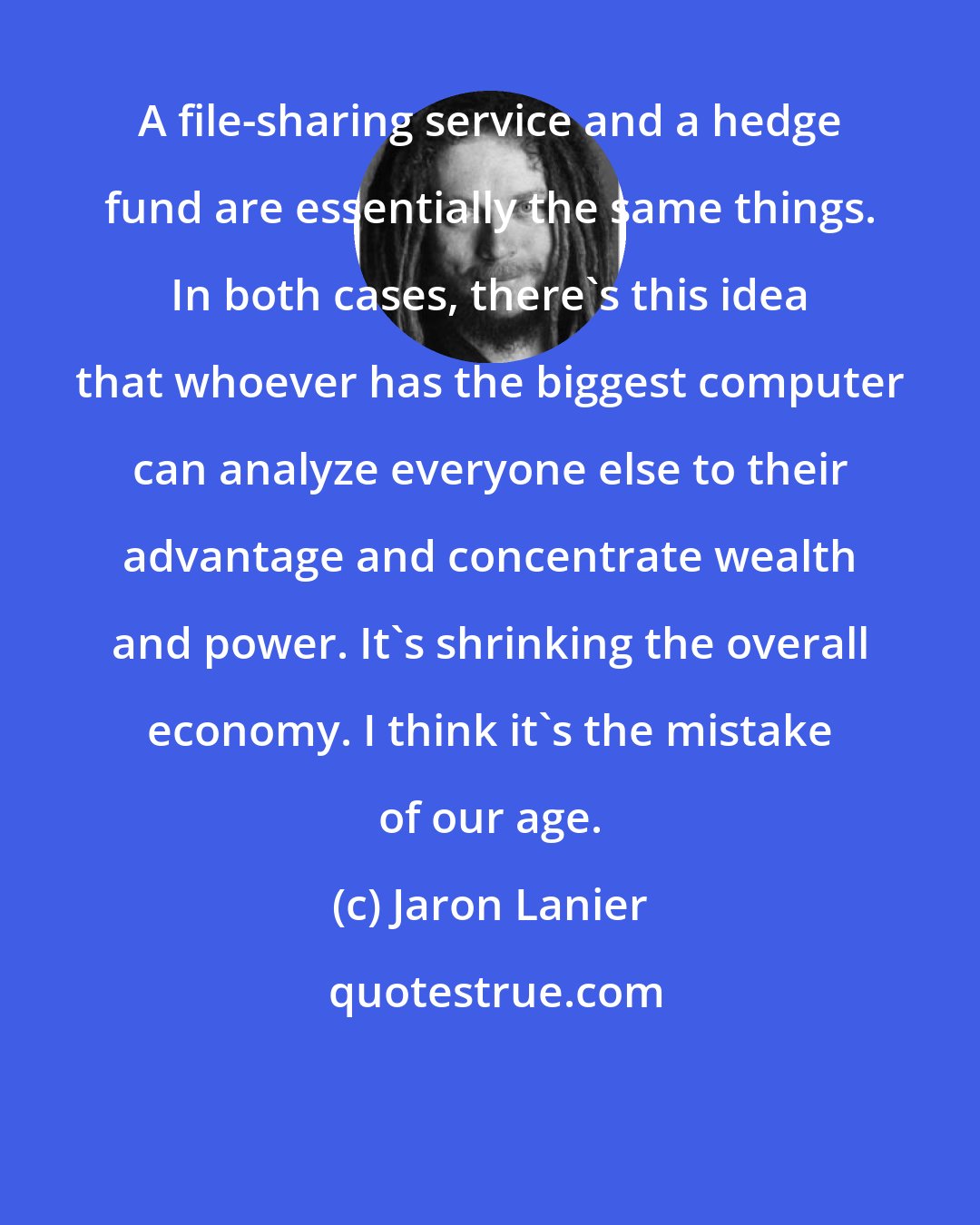 Jaron Lanier: A file-sharing service and a hedge fund are essentially the same things. In both cases, there's this idea that whoever has the biggest computer can analyze everyone else to their advantage and concentrate wealth and power. It's shrinking the overall economy. I think it's the mistake of our age.