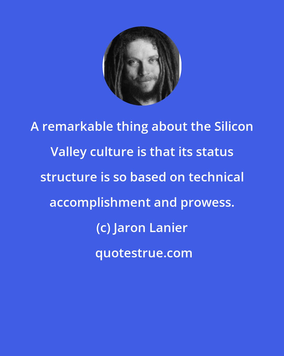 Jaron Lanier: A remarkable thing about the Silicon Valley culture is that its status structure is so based on technical accomplishment and prowess.