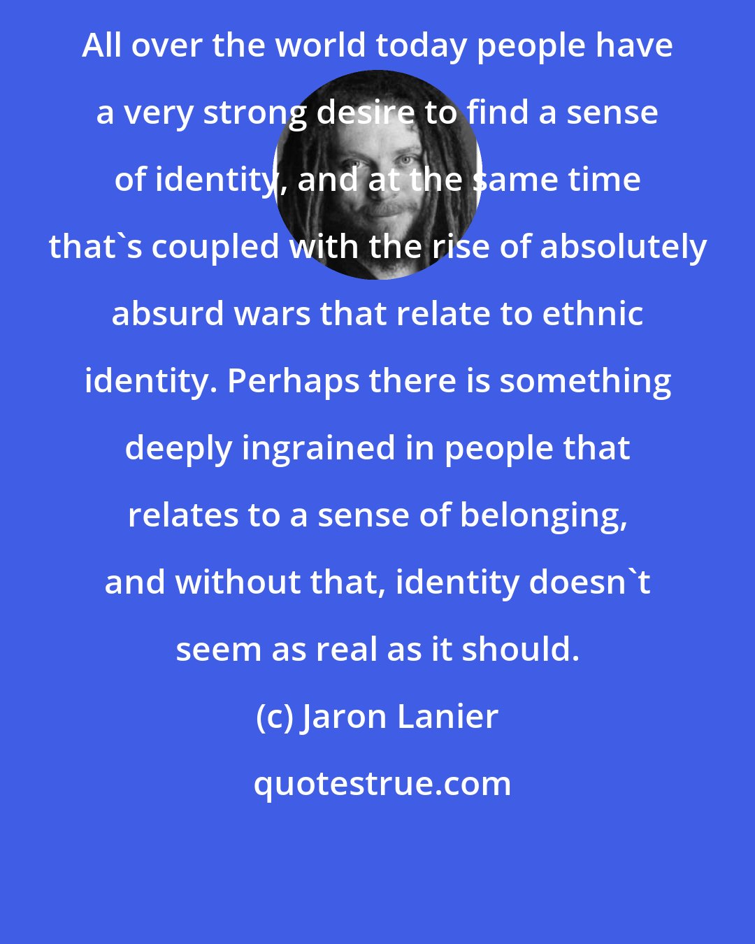 Jaron Lanier: All over the world today people have a very strong desire to find a sense of identity, and at the same time that's coupled with the rise of absolutely absurd wars that relate to ethnic identity. Perhaps there is something deeply ingrained in people that relates to a sense of belonging, and without that, identity doesn't seem as real as it should.