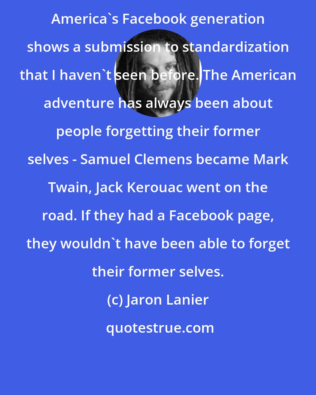 Jaron Lanier: America's Facebook generation shows a submission to standardization that I haven't seen before. The American adventure has always been about people forgetting their former selves - Samuel Clemens became Mark Twain, Jack Kerouac went on the road. If they had a Facebook page, they wouldn't have been able to forget their former selves.