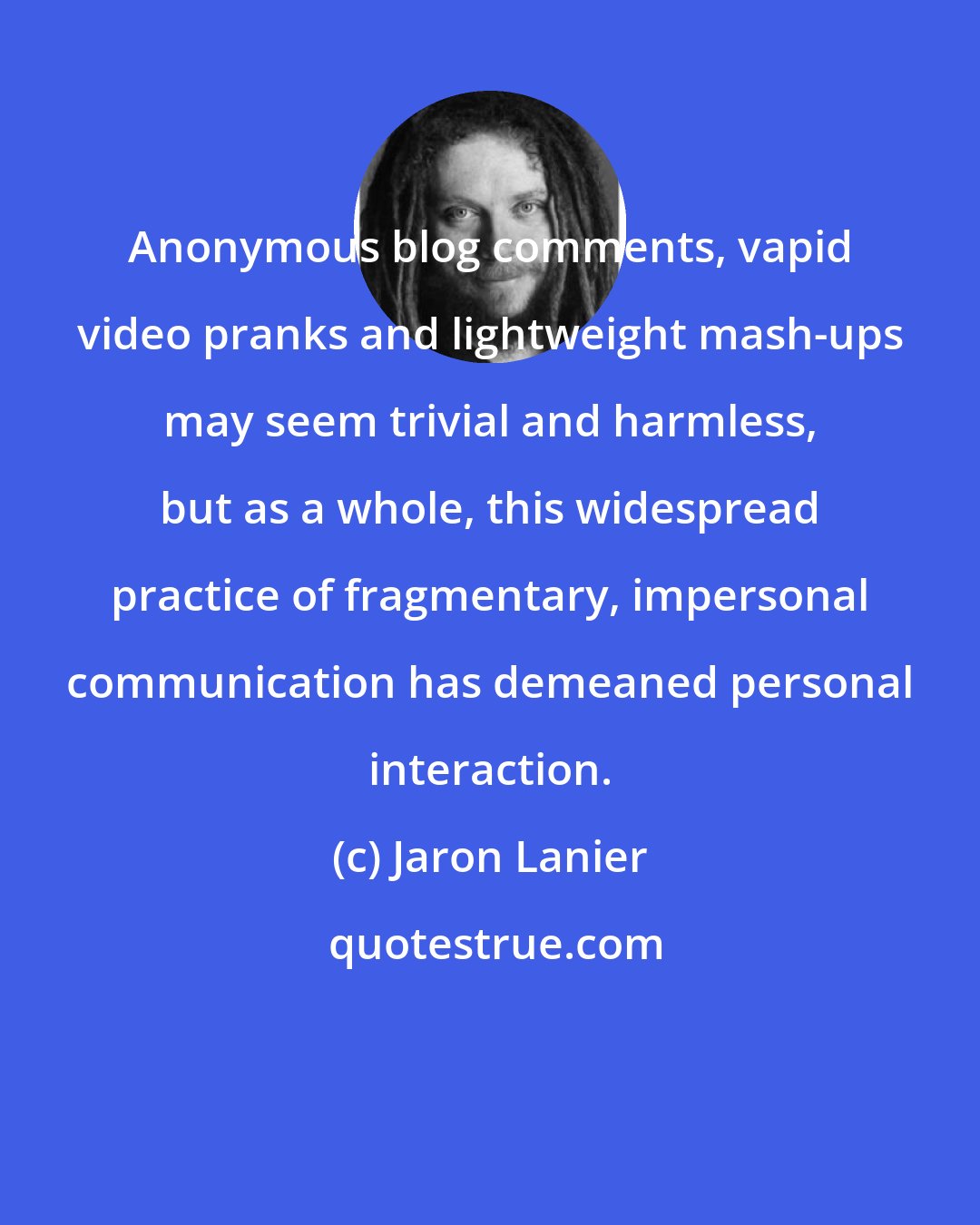 Jaron Lanier: Anonymous blog comments, vapid video pranks and lightweight mash-ups may seem trivial and harmless, but as a whole, this widespread practice of fragmentary, impersonal communication has demeaned personal interaction.