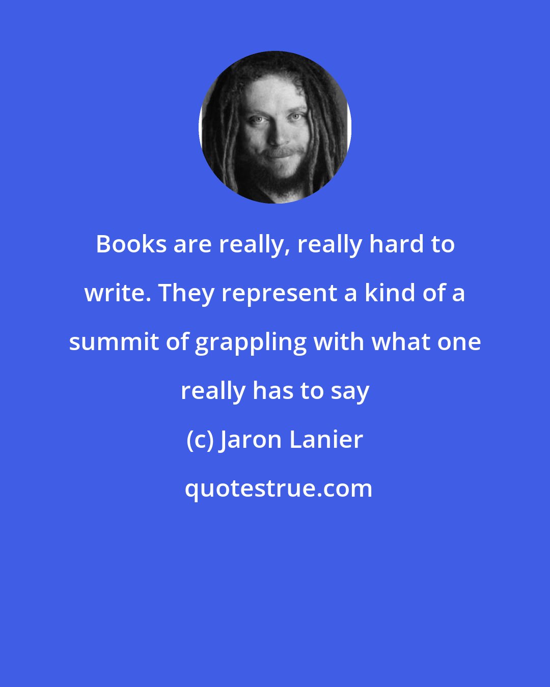 Jaron Lanier: Books are really, really hard to write. They represent a kind of a summit of grappling with what one really has to say