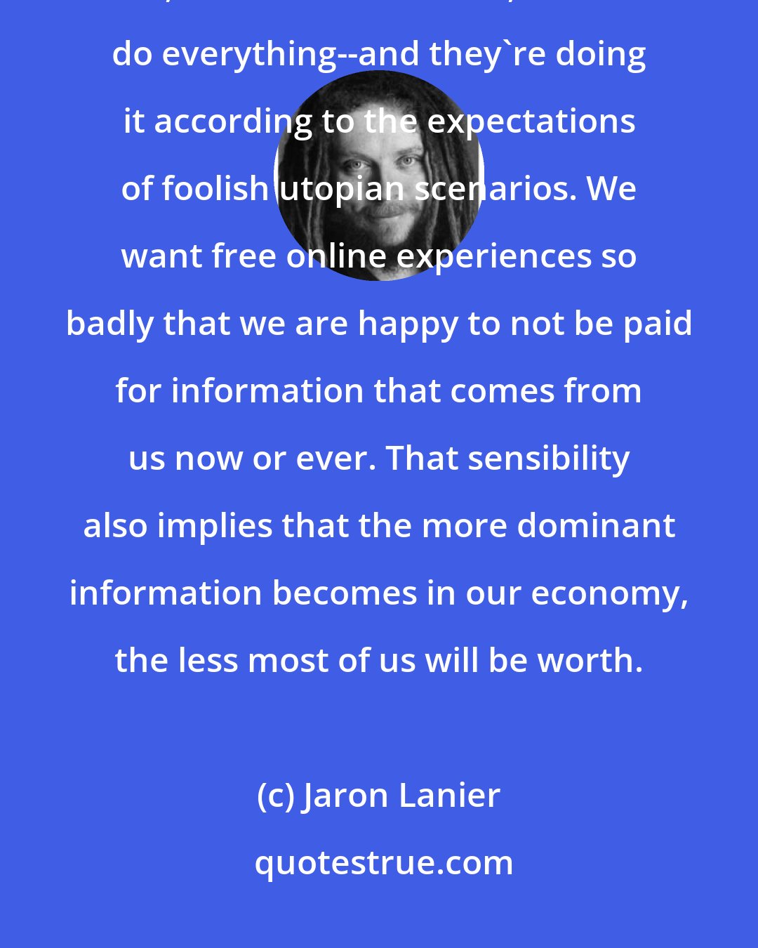 Jaron Lanier: Digital technologies are setting down the new grooves of how people live, how we do business, how we do everything--and they're doing it according to the expectations of foolish utopian scenarios. We want free online experiences so badly that we are happy to not be paid for information that comes from us now or ever. That sensibility also implies that the more dominant information becomes in our economy, the less most of us will be worth.