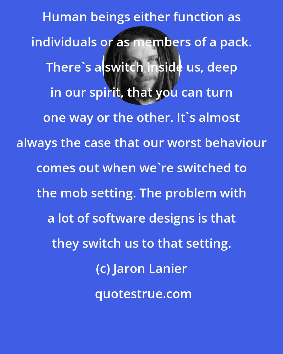 Jaron Lanier: Human beings either function as individuals or as members of a pack. There's a switch inside us, deep in our spirit, that you can turn one way or the other. It's almost always the case that our worst behaviour comes out when we're switched to the mob setting. The problem with a lot of software designs is that they switch us to that setting.