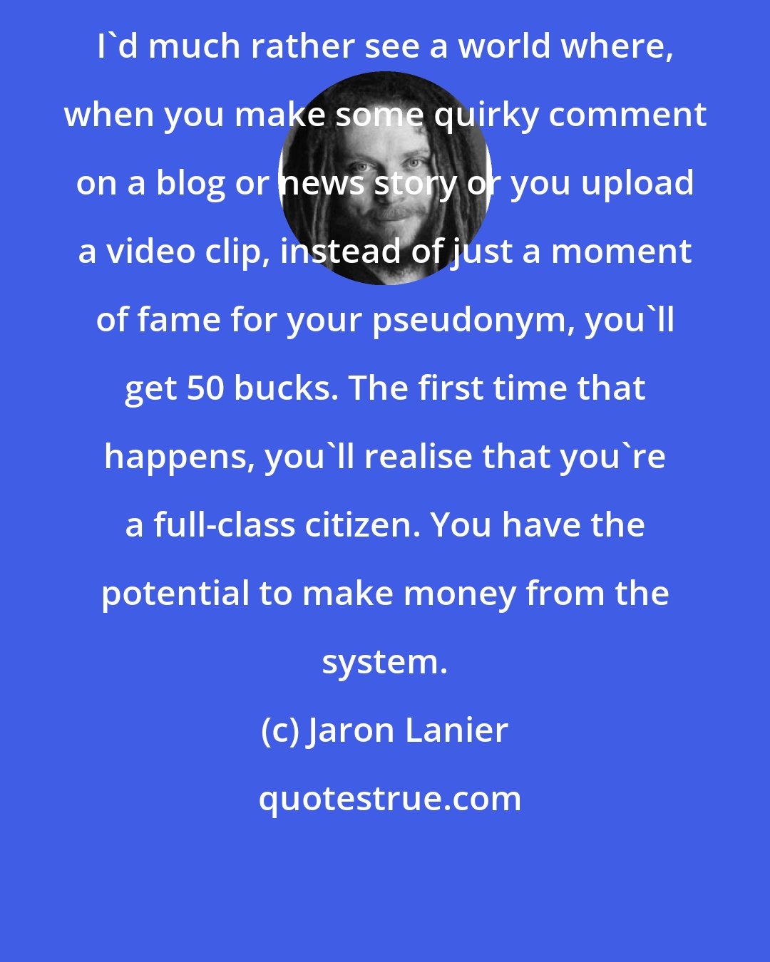 Jaron Lanier: I'd much rather see a world where, when you make some quirky comment on a blog or news story or you upload a video clip, instead of just a moment of fame for your pseudonym, you'll get 50 bucks. The first time that happens, you'll realise that you're a full-class citizen. You have the potential to make money from the system.