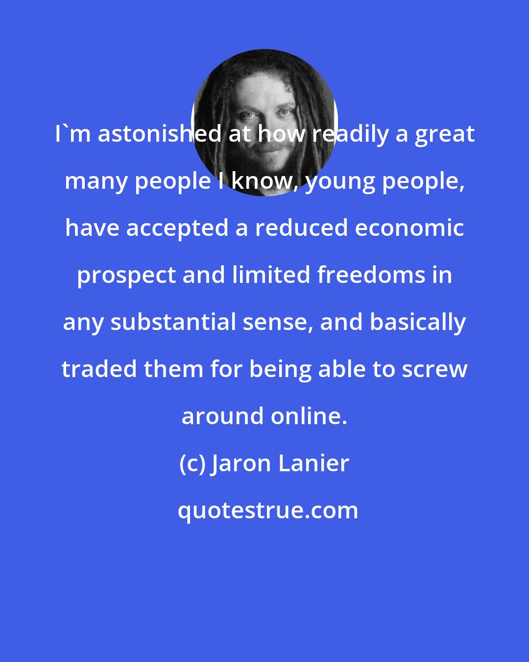 Jaron Lanier: I'm astonished at how readily a great many people I know, young people, have accepted a reduced economic prospect and limited freedoms in any substantial sense, and basically traded them for being able to screw around online.