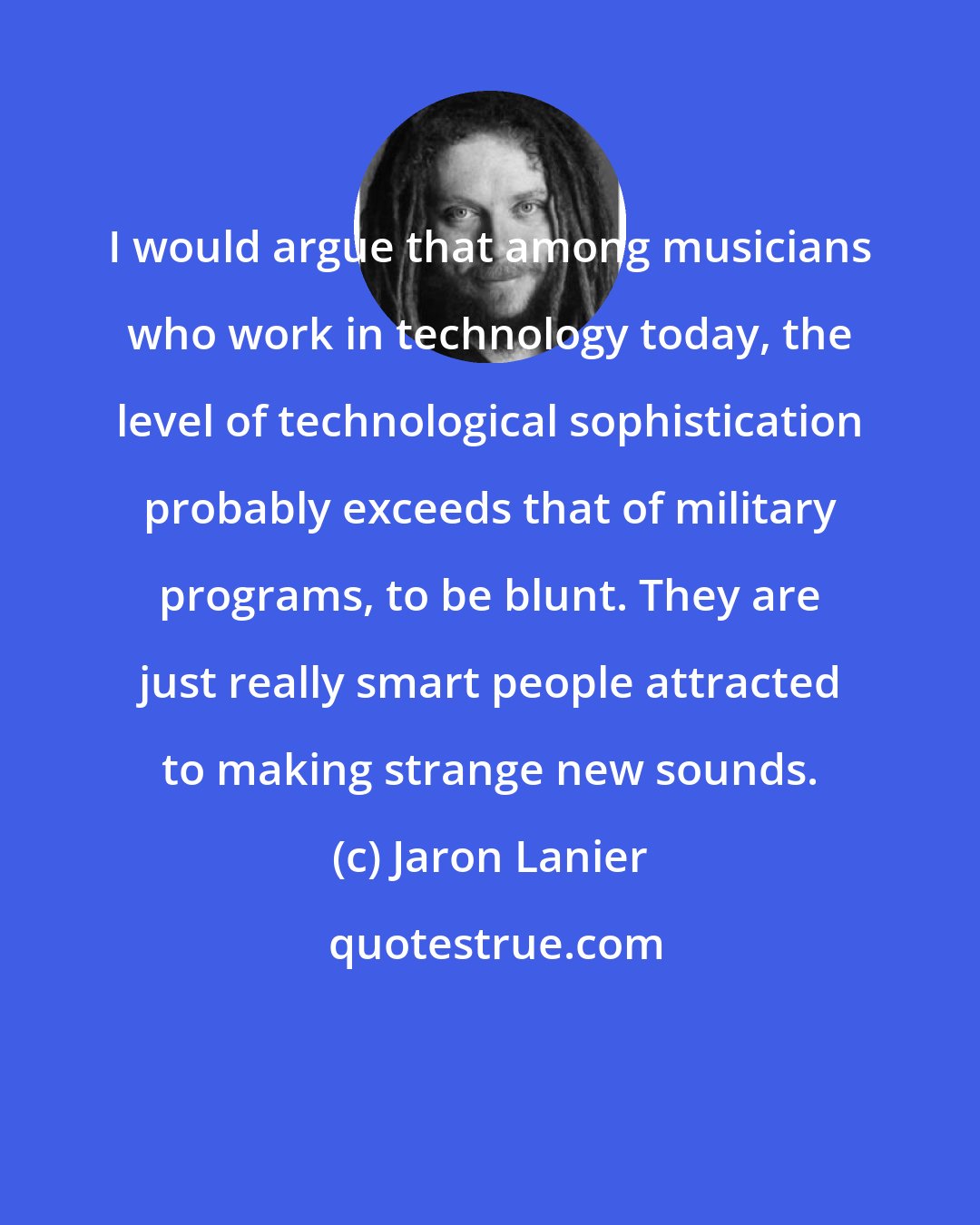 Jaron Lanier: I would argue that among musicians who work in technology today, the level of technological sophistication probably exceeds that of military programs, to be blunt. They are just really smart people attracted to making strange new sounds.