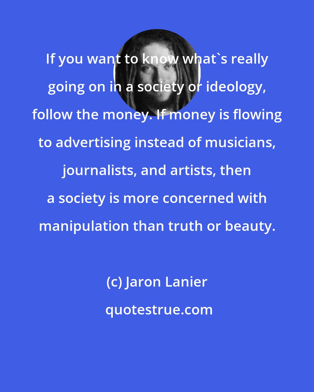 Jaron Lanier: If you want to know what's really going on in a society or ideology, follow the money. If money is flowing to advertising instead of musicians, journalists, and artists, then a society is more concerned with manipulation than truth or beauty.