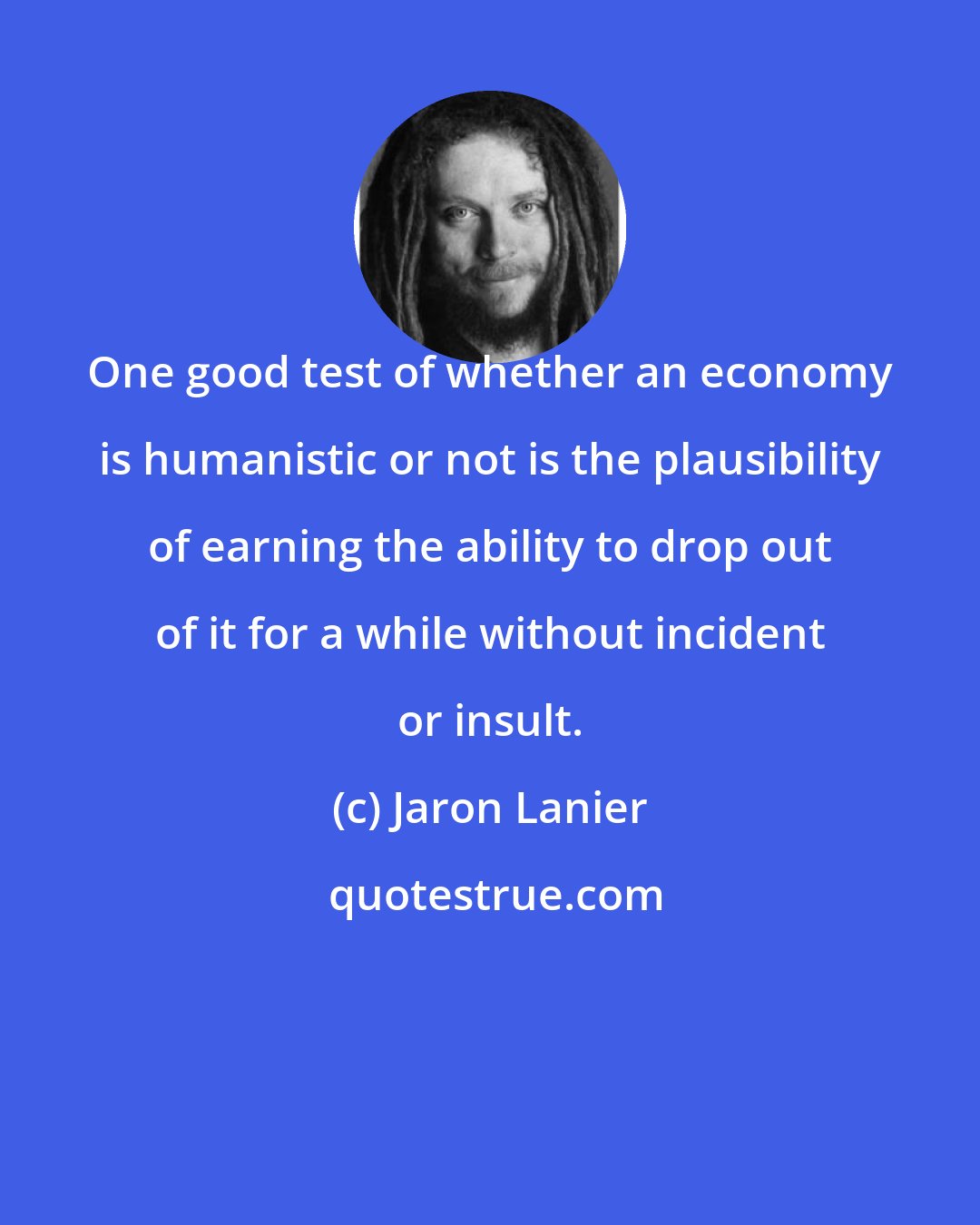 Jaron Lanier: One good test of whether an economy is humanistic or not is the plausibility of earning the ability to drop out of it for a while without incident or insult.